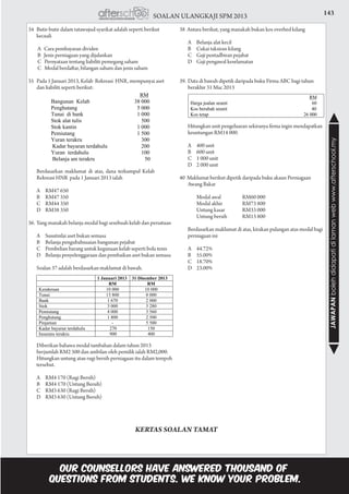 143SOALAN ULANGKAJI SPM 2013
JAWAPANbolehdidapatidilamanwebwww.afterschool.my
34	 Butir-butir dalam tatawujud syarikat adalah seperti berikut
kecuali
A Cara pembayaran dividen
B Jenis perniagaan yang dijalankan
C Pernyataan tentang liabiliti pemegang saham
C Modal berdaftar, bilangan saham dan jenis saham
35	 Pada 1 Januari 2013, Kelab Rekreasi HNR, mempunyai aset
dan liabiliti seperti berikut:
	 Berdasarkan maklumat di atas, dana terkumpul Kelab
Rekreasi HNR pada 1 Januari 2013 ialah
	 A	 RM47 650
	 B	 RM47 350
	 C	 RM44 350
	 D	 RM38 350
36.	Yang manakah belanja modal bagi sesebuah kelab dan persatuan
	 A	 Susutnilai aset bukan semasa
	 B	 Belanja pengubahsuaian bangunan pejabat
	 C	 Pembelian barang untuk kegunaan kelab seperti bola tenis
	 D	 Belanja penyelenggaraan dan pembaikan aset bukan semasa
	 Soalan 37 adalah berdasarkan maklumat di bawah.
	 Diberikan bahawa modal tambahan dalam tahun 2013
berjumlah RM2 500 dan ambilan oleh pemilik ialah RM2,000.
Hitungkan untung atau rugi bersih perniagaan itu dalam tempoh
tersebut.
	 A	 RM4 170 (Rugi Bersih)
	 B	 RM4 170 (Untung Bersih)
	 C	 RM3 630 (Rugi Bersih)
	 D	 RM3 630 (Untung Bersih)	
38 Antara berikut, yang manakah bukan kos overhed kilang
	 A	 Belanja alat kecil
	 B	 Cukai taksiran kilang
	 C	 Gaji pentadbiran pejabat
	 D	 Gaji pengawal keselamatan				
	
39.	Data di bawah dipetik daripada buku Firma ABC bagi tahun
berakhir 31 Mac 2013
	 Hitungkan unit pengeluaran sekiranya firma ingin mendapatkan
keuntungan RM14 000.
	 A	 400 unit
	 B	 600 unit
	 C	 1 000 unit
	 D	 2 000 unit					
			
40 Maklumat berikut dipetik daripada buku akaun Perniagaan
Awang Bakar
			 Modal awal	 RM60 000
			 Modal akhir	 RM73 800	
			 Untung kasar	 RM33 000
			 Untung bersih	 RM13 800
	 Berdasarkan maklumat di atas, kirakan pulangan atas modal bagi
perniagaan ini
	 A	44.72%
	 B	55.00%
	 C	18.70%
	 D	23.00%
KERTAS SOALAN TAMAT
 