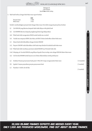 147SOALAN ULANGKAJI SPM 2013
JAWAPANbolehdidapatidilamanwebwww.afterschool.my
Bahagian B
(40 markah)
Jawab dua soalan sahaja
4.	 Baki bank berbeza dengan baki buku tunai seperti berikut:
	
					 RM
			 Penyata bank	 3 480	
			 Buku tunai	 3 451	
	 Setelah membandingkan penyata bank dengan buku tunai, Erni telah mengenal pasti perkara berikut:
		(i)	 Cek RM100 yang diterima daripada Saleh tidak dilayan oleh pihak bank
		(ii)	 Cek RM900 diterima daripada penghutang belum lagi didepositkan
		(iii)	 Pihak bank telah mengenakan RM28 untuk faedah atas overdraf
	
		(iv) 	 Faedah atas simpanan RM82 dan buku cek RM15 belum direkodkan dalam buku tunai
		(v) 	 Akaun bank telah dikreditkan dengan dividen RM200
		(vi) 	Deposit RM300 telah dikreditkan oleh bank tetapi direkod di sebelah kredit buku tunai
		(vii) 	Pihak bank telah membayar premium takaful RM300 atas Perintah Sedia Ada
		(viii) 	Sekeping cek bernilai RM450 yang dibayar kepada Omar tersilap catat sebagai RM540 dalam buku tunai
		(ix) 	Cek bernilai RM400 untuk bayaran sewa belum dikemukakan untuk pembayaran
	 (a)	 Sediakan Penyata penyesuaian bank pada 31 Mei 2013 tanpa mengemaskini buku tunai 	 (12 markah)
	 (b)	 Apakah 3 tujuan penyediaan penyata penyesuaian bank 	 (3 markah)
	 (c)	 Nyatakan 5 sebab cek tak laku 			
				 (5 markah)
					
						
 
