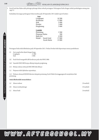 148 SOALAN ULANGKAJI SPM 2013JAWAPANbolehdidapatidilamanwebwww.afterschool.my
5	 Encik Farid dan Halim ialah pekongsi-pekongsi dalam sebuah perniagaan. Perkongsian Farha dengan nisbah pembahagian untung atau
rugi 3:2
	 Kedudukan kewangan perkongsian Farha tersebut pada 30 September 2013 adalah seperti berikut:-
	 Perniagaan Farha telah dibubarkan pada 30 September 2013. Perkara berikut telah dipersetujui semasa pembubaran.
		(i)	 Aset yang berikut dijual dengan harga:
			 Lengkapan	 11 000	
			 Stok		 5 000
		(ii)	 Encik Farid mengambil alih kenderaan pada nilai RM15 000.
		(iii)	 Sejumlah RM3 000 berjaya dikutip daripada penghutang
		(iv)	 Belanja realisasi sebanyak RM2 000 telah dibayar
		(v)	 Pinjaman telah dijelaskan sepenuhnya.
		(vi)	 Diskaun sebanyak RM500 diterima daripada pemiutang. Encik Halim bertanggungjawab menjelaskan baki 				
pemiutang.
	 Anda dikehendaki menyediakan:
	 (a)	 Akaun realisasi		 (8 markah)
	 (b)	 Akaun modal pekongsi		 (8 markah)
	 (c)	 Akaun bank		 (4 markah)
					
						
		 	
	
		
		
		
			
		
 