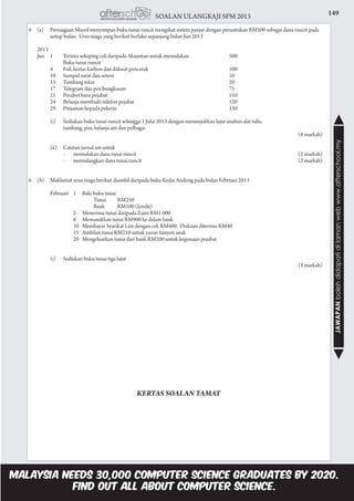 149SOALAN ULANGKAJI SPM 2013
JAWAPANbolehdidapatidilamanwebwww.afterschool.my
6	 (a)	 Perniagaan Masrif menyimpan buku tunai runcit mengikut sistem panjar dengan peruntukan RM500 sebagai dana runcit pada 		
	 setiap bulan. Urus niaga yang berikut berlaku sepanjang bulan Jun 2013
	2013
	 Jun 	 1	 Terima sekeping cek daripada Akauntan untuk memulakan	 500
				 Buku tunai runcit
			 4	 Fail, kertas karbon dan dakwat pencetak	 100
			 10	 Sampul surat dan setem	 10
			 15	 Tambang teksi	 20	
			 17	 Telegram dan pos bungkusan	 75
			 21	 Perabot baru pejabat	 510
			 24	 Belanja membaiki telefon pejabat	 120
			 29	 Pinjaman kepada pekerja	 150
			 (i)	 Sediakan buku tunai runcit sehingga 1 Julai 2013 dengan menunjukkan lajur analisis alat tulis,
				 tambang, pos, belanja am dan pelbagai 				
				 (8 markah)
			 (ii) 	 Catatan jurnal am untuk
				 -	 memulakan dana tunai runcit 	 (2 markah)
				 -	 memulangkan dana tunai runcit 	 (2 markah)
6	 (b)	 Maklumat urus niaga berikut diambil daripada buku Kedai Andong pada bulan Februari 2013
			 Februari 	 1	 Baki buku tunai
				 Tunai 	 RM250
				 Bank 	 RM100 (kredit)
		 2	 Menerima tunai daripada Zaini RM1 000
		 6	 Memasukkan tunai RM900 ke dalam bank
			 10	 Membayar Syarikat Lim dengan cek RM400. Diskaun diterima RM40
			 15 	Ambilan tunai RM210 untuk yuran tuisyen anak
			 20 	Mengeluarkan tunai dari bank RM200 untuk kegunaan pejabat
			 (i)	 Sediakan buku tunai tiga lajur 				
				 (8 markah)
KERTAS SOALAN TAMAT
 