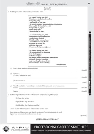 15SOALAN ULANGKAJI SPM 2013
JAWAPANbolehdidapatidilamanwebwww.afterschool.my
Section D
(20 marks)
32	 Read the poem below and answer the questions that follow.
Are you still playing your flute?
When there is hardly time for our love
I am feeling guilty
To be longing for your song
The melody concealed in the slim hollow of the bamboo
Uncovered by the breath of an artist
Composed by his fingers
Blown by the wind
To the depth of my heart
Are you still playing your flute?
In the village so quiet and deserted
Amidst the sick rice field
While here it has become a luxury
To spend time watching the rain
Gazing at the evening rays
Collecting dew drops
Or enjoying the fragrance of flowers
Are you still playing your flute?
The more it disturbs my conscience
to be thinking of you
in the hazard of you
my younger brothers unemployed and desperate
my people disunited by politics
my friends slaughtered mercilessly
thus world is too old and bleeding
Zurinah Hassan
	 (a)	 Which phrase in stanza 1 refers to the flute?
			 _________________________________________________________________________ 		 (1 mark)
	 (b)	 In stanza 1,
			 (i)	 what is hidden in the flute?
				 _______________________________________________________________________ 		 (1 mark)
			 (ii)	who uncovers it?
			 	 _______________________________________________________________________		 (1 mark)
	 (c)	 What do you think is a ‘luxury’ for you as a student? Give a reason to support your answer.
			 Luxury: ___________________________________________________________________ 		 (1 mark)
			 Reason: ___________________________________________________________________ 		 (1 mark)
33	 The following are the novels studied in the literature component in English Language.
	
				 The Curse - Lee Su Ann
				 Step By Wicked Step - Anne Fine
				 Catch Us If You Can - Catherine MacPhail
	 Choose any one of the novels above and answer the question below.
	 Based on the novel that you have read, describe an element of love that is shown in the novel.
	 Support your answer with close reference from the text.				
				 (15 marks)
KERTAS SOALAN TAMAT
 