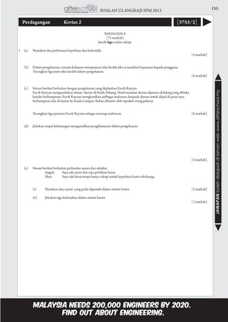 155SOALAN ULANGKAJI SPM 2013
JAWAPANbolehdidapatidilamanwebwww.afterschool.my
Perdagangan 	 Kertas 2 [3755/2]
BAHAGIAN A
[75 markah]
Jawab tiga soalan sahaja.
1	 (a)	 Nyatakan dua perbezaan keperluan dan kehendak.				
					 [4 markah]
	 (b)	 Dalam pengeluaran, sesuatu keluaran mempunyai nilai faedah jika ia memberi kepuasan kepada pengguna.
			 Terangkan tiga jenis nilai faedah dalam pengeluaran.				
					 [6 markah]
	 (c)	 Situasi berikut berkaitan dengan pengeluaran yang dijalankan Encik Rayyan.
			 Encik Rayyan mengusahakan dusun durian di Raub, Pahang. Hasil tanaman durian diproses di kilang yang dibuka
			 bandar berhampiran. Encik Rayyan menghasilkan pelbagai makanan daripada durian untuk dijual di pasar raya
			 berhampiran dan di hantar ke Kuala Lumpur. Beliau dibantu oleh sepuluh orang pekerja.
			 Terangkan tiga peranan Encik Rayyan sebagai seorang usahawan.	 [6 markah]
	
	 (d)	 Jelaskan empat kekurangan mengamalkan pengkhususan dalam pengeluaran.
									
		
						 [4 markah]
	 (e)	 Situasi berikut berkaitan perbualan antara dua sahabat.
				 Angah:	 Saya ada ayam dan saya perlukan beras.
				 Man:	 Saya ada beras tetapi hanya cukup untuk keperluan kami sekeluarga.
			 (i)	 Nyatakan dua syarat yang perlu dipenuhi dalam sistem barter.	 [2 markah]
			 (ii)	 Jelaskan tiga kelemahan dalam sistem barter.				
					 [3 markah]
 