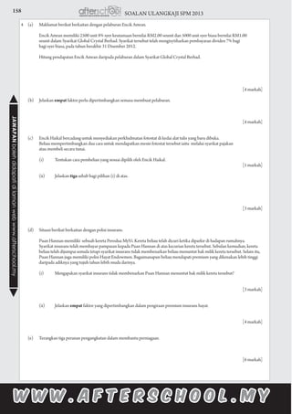 158 SOALAN ULANGKAJI SPM 2013JAWAPANbolehdidapatidilamanwebwww.afterschool.my
4	 (a)	 Maklumat berikut berkaitan dengan pelaburan Encik Amran.
			 Encik Amran memiliki 2500 unit 8% syer keutamaan bernilai RM2.00 seunit dan 5000 unit syer biasa bernilai RM1.00
			 seunit dalam Syarikat Global Crystal Berhad. Syarikat tersebut telah mengisytiharkan pembayaran dividen 7% bagi
			 bagi syer biasa, pada tahun berakhir 31 Disember 2012.
		
			 Hitung pendapatan Encik Amran daripada pelaburan dalam Syarikat Global Crystal Berhad.
									
			
						 [4 markah]
	 (b)	Jelaskan empat faktor perlu dipertimbangkan semasa membuat pelaburan.
			
									
					 [4 markah]
						
	 (c)	 Encik Haikal bercadang untuk menyediakan perkhidmatan fotostat di kedai alat tulis yang baru dibuka.
			 Beliau mempertimbangkan dua cara untuk mendapatkan mesin fotostat tersebut iaitu melalui syarikat pajakan
			 atau membeli secara tunai.
			 (i)	 Tentukan cara pembelian yang sesuai dipilih oleh Encik Haikal.	
						 [1 markah]
			 (ii)	 Jelaskan tiga sebab bagi pilihan (i) di atas.				
					
						 [3 markah]
	 (d)	 Situasi berikut berkaitan dengan polisi insurans.		
			 Puan Hannan memiliki sebuah kereta Perodua MyVi. Kereta beliau telah dicuri ketika diparkir di hadapan rumahnya.
			 Syarikat insurans telah membayar pampasan kepada Puan Hannan di atas kecurian kereta tersebut. Sebulan kemudian, kereta 		
		 beliau telah dijumpai semula tetapi syarikat insurans tidak membenarkan beliau menuntut hak milik kereta tersebut. Selain itu, 	
			 Puan Hannan juga memiliki polisi Hayat Endowmen. Bagaimanapun beliau mendapati premium yang dikenakan lebih tinggi 		
		 daripada adiknya yang tujuh tahun lebih muda darinya.
			 (i)	 Mengapakan syarikat insurans tidak membenarkan Puan Hannan menuntut hak milik kereta tersebut?			
	
						 [3 markah]
	
			 (ii)	 Jelaskan empat faktor yang dipertimbangkan dalam pengiraan premium insurans hayat.				
			
						 [4 markah]
	
	 (e)	 Terangkan tiga peranan pengangkutan dalam membantu perniagaan.	
		
						 [6 markah]
 