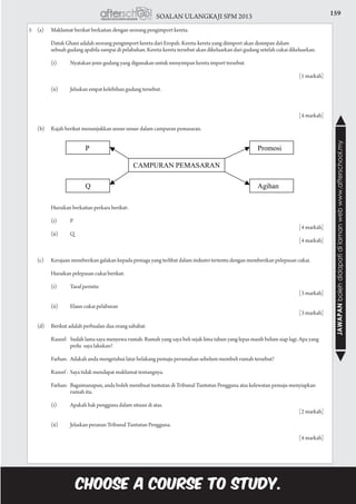 159SOALAN ULANGKAJI SPM 2013
JAWAPANbolehdidapatidilamanwebwww.afterschool.my
5	 (a)	 Maklumat berikut berkaitan dengan seorang pengimport kereta.
			 Datuk Ghani adalah seorang pengimport kereta dari Eropah. Kereta-kereta yang diimport akan disimpan dalam
			 sebuah gudang apabila sampai di pelabuhan. Kereta-kereta tersebut akan dikeluarkan dari gudang setelah cukai dikeluarkan.
			 (i)	 Nyatakan jenis gudang yang digunakan untuk menyimpan kereta import tersebut.				
			
						 [1 markah]
			 (ii)	 Jelaskan empat kelebihan gudang tersebut.			
	
						 [4 markah]
	 (b)	 Rajah berikut menunjukkan unsur-unsur dalam campuran pemasaran.
			 Huraikan berkaitan perkara berikut:
			 (i)	 P					
					 [4 markah]
			 (ii)	 Q					
					 [4 markah]
		
	 (c)	 Kerajaan memberikan galakan kepada peniaga yang terlibat dalam industri tertentu dengan memberikan pelepasan cukai.
			 Huraikan pelepasan cukai berikut:
			 (i)	 Taraf perintis				
					 [3 markah]
	
			 (ii)	 Elaun cukai pelaburan				
					 [3 markah]
	 (d)	 Berikut adalah perbualan dua orang sahabat.
			 Razeef:	 Sudah lama saya menyewa rumah. Rumah yang saya beli sejak lima tahun yang lepas masih belum siap lagi. Apa yang 		
			 perlu saya lakukan?
			 Farhan:	 Adakah anda mengetahui latar belakang pemaju perumahan sebelum membeli rumah tersebut?
			 Razeef :	 Saya tidak mendapat maklumat tentangnya.
			 Farhan:	 Bagaimanapun, anda boleh membuat tuntutan di Tribunal Tuntutan Pengguna atas kelewatan pemaju menyiapkan 		
			 rumah itu.
			 (i)	 Apakah hak pengguna dalam situasi di atas.				
					 [2 markah]
			 (ii)	 Jelaskan peranan Tribunal Tuntutan Pengguna.			
		
						 [4 markah]
 