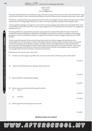 160 SOALAN ULANGKAJI SPM 2013JAWAPANbolehdidapatidilamanwebwww.afterschool.my
BAHAGIAN B
[25 markah]
Soalan ini wajib dijawab.
	 Puan Rafiza adalah pemilik Salun dan Spa Harmoni yang menjalankan perniagaan salun kecantikan untuk wanita di Bandar Bukit Tinggi
sejak lima tahun yang lepas. Salun ini memberikan perkhidmatan rawatan kecantikan, spa dan mendandan rambut kepada wanita sahaja.
	
	 Perkhidmatan yang berkualiti dan harga yang berpatutan telah menarik ramai pelanggan datang ke salunnya. Perniagaan salun ini dibuka
setiap hari dari jam 10.00 pagi hingga 10.00 malam dan dibantu oleh tujuh orang pekerja yang mahir dalam bidang kecantikan.
	 Untuk mengelakkan pelanggan menunggu lama, salun ini hanya menerima pelanggan yang membuat temu janji terlebih dahulu. Temu
janji boleh dibuat melalui telefon dan internet. Salun ini juga menggunakan laman sosial facebook dan laman blog untuk mengiklankan
perkhidmatan di sini.
	 Disamping perkhidmatan yang disediakan, Puan Rafiza juga mengeluarkan sendiri produk kesihatan berasaskan herba. Beliau
mempunyai kemahiran menghasilkan produk kesihatan yang dipelajari daripada ibunya. Produk ini amat digemari oleh pelanggan-
pelanggannya. Ini telah menambahkan pendapatan perniagaan beliau disamping membantu pelanggan yang mempunyai masalah
kesihatan.
	 Produk ini juga boleh ditempah melalui internet. Barang yang ditempah akan dihantar menggunakan perkhidmatan kurier.
	 Hasil pendapatan dari salun kecantikan ini disimpan di bank bagi menjamin keselamatan. Beliau mempunyai akaun semasa di salah
sebuah bank perdagangan. Memandangkan perniagaan mendapat sambutan yang menggalakkan dari orang ramai, Puan Rafiza
bercadang untuk menambah pengeluaran produk kecantikan bagi memenuhi permintaan yang semakin bertambah. Namun begitu
beliau masih kekurangan modal. Beliau bercadang untuk membuat pinjaman daripada bank perdagangan tetapi seorang kawan
mencadangkan beliau memohon kemudahan overdraf dari bank berkenaan.
	 Berdasarkan kes di atas, jawab soalan-soalan berikut:
	 (a)	 Namakan jenis saluran agihan yang terlibat dalam situasi di atas dan nyatakan sebab saluran agihan tersebut dipilih.				
		
						 [2 markah]
	 (b)	 Jelaskan sebab perkhidmatan kurier digunakan dalam situasi di atas.	
			
						 [5 markah]
	 (c)	 Jelaskan kelebihan E-dagang kepada pelanggan.			
	
						 [4 markah]	
	 (d)	 Jelaskan empat peranan bantuan berikut kepada Puan Rafiza.
			 (i)	 Promosi					
			
						 [4 markah]
			 (ii)	 Perbankan					
					 [4 markah]
	 (e)	 Berikan tiga perbezaan antara pinjaman dan overdraf.			
						 [6 markah]
KERTAS SOALAN TAMAT
 