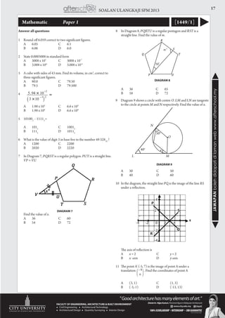 17SOALAN ULANGKAJI SPM 2013
JAWAPANbolehdidapatidilamanwebwww.afterschool.my
Mathematic 		 Paper 1 [1449/1]
1	 Round off 6.059 correct to two significant figures.
	A	 6.05	 C	 6.1
	B	 6.06	 D	 6.0
	
2	 State 0.0003008 in standard form
	 A	 3008 x 107
	 C	 3008 x 10-7
	
	 B	 3.008 x 104
	 D	 3.008 x 10-4
3	 A cube with sides of 43 mm. Find its volume, in cm3
, correct to
three significant figures.
	A	 80.0	 C	 79.50
	B	 79.5	 D	 79.500
4	
	 A	 1.98 x 103
	 C	 6.6 x 103
	 B	 1.98 x 104
	 D	 6.6 x 104
5	101002
– 11112
=
	A	 1012
	 C	10012
	B	 1112
	 D	10112
6	 What is the value of digit 3 in base five in the number 49 32810
?
	A	 1200	 C	 2200
	B	 2020	 D	 2220
7	 In Diagram 7, PQRST is a regular polygon. PUT is a straight line.
VP = VU
	 Find the value of x.
	A	 36	 C	 60
	B	 54	 D	 72
( )
=23
2
103
1094.5
o
m
o
50
P
Q
R
S
T
U
DIAGRAM 7
DIAGRAM 8
9	 Diagram 9 shows a circle with centre O. LM and LN are tangents
to the circle at points M and N respectively. Find the value of x.
	A	 30		 C	 50
	B	 40		 D	 60
10	 In the diagram, the straight line PQ is the image of the line RS
under a reflection.
	 The axis of reflection is
	A	 x = 2		 C	 y = 2
	B	 x -axis		 D	 y-axis
11	 The point A’ (-5, 7) is the image of point A under a
	 translation . Find the coordinates of point A
	 A	 (3, 1)		 C	 (1, 3)	
	 B	 (-3,-1)		 D	 (-13, 13)
DIAGRAM 9
6
8
Answer all questions 8	 In Diagram 8, PQRTU is a regular pentagon and RST is a
straight line. Find the value of m.
	A	 36	 C	 65
	B	 58	 D	 72
N
L
xo
50o
40o
M
O
2 S
Q
R
P
4
0-2
-2
2-4
-4
4
S
Q
R
P
0-2
-2
-4
2-4 4
-4
2
4
 