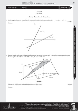 21SOALAN ULANGKAJI SPM 2013
JAWAPANbolehdidapatidilamanwebwww.afterschool.my
Mathematic 		 Paper 2 [1449/2]
Section A
[52 marks]
Answer all questions in this section.
1	On the graph in the answer space, shade the region which satisfies the three inequalities 2y ≥ x – 4, y ≤ 2x + 1 and y < 1.
		 [3 marks]
	 Answer :
2	 Diagram 2 shows a right prism with a horizontal rectangular base JKLM. Trapezium JKQP is the uniform cross-section of the prism.
	 The rectangular surface QRLK is inclined. KL = 12cm, RS = 5cm and JP = 8cm
	
	 Calculate the angle between the plane RSJ and the vertical plane RSML. 				 [4 marks]
	 Answer :
!S! R!
Q
P!
M! L!
8 cm
!
DIAGRAM 2
J
K
8 cm
12 cm
5cm
 