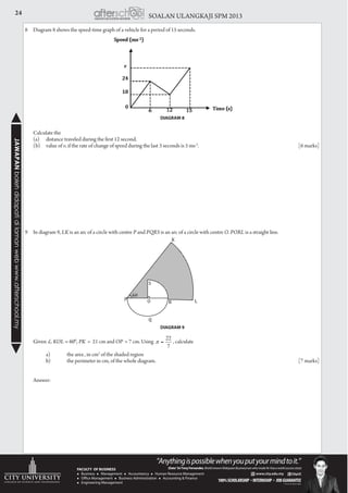 24 SOALAN ULANGKAJI SPM 2013JAWAPANbolehdidapatidilamanwebwww.afterschool.my
8	 Diagram 8 shows the speed-time graph of a vehicle for a period of 15 seconds.
DIAGRAM 8
	 Calculate the
	 (a)	 distance traveled during the first 12 second.
	 (b)	 value of v, if the rate of change of speed during the last 3 seconds is 5 ms-2
.					[6 marks]
														
9	 In diagram 9, LK is an arc of a circle with centre P and PQRS is an arc of a circle with centre O. PORL is a straight line.
	 Given KOL = 600
, PK = 21 cm and OP = 7 cm. Using , calculate
		 a)	 the area , in cm2
of the shaded region
		 b)	 the perimeter in cm, of the whole diagram.				 			 [7 marks]
	
	Answer:
P O R L
S
K
Q
60
*+!
DIAGRAM 9
 