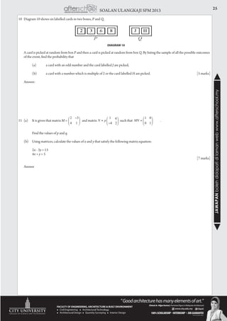 25SOALAN ULANGKAJI SPM 2013
JAWAPANbolehdidapatidilamanwebwww.afterschool.my
10	 Diagram 10 shows six labelled cards in two boxes, P and Q,
	 A card is picked at random from box P and then a card is picked at random from box Q. By listing the sample of all the possible outcomes
of the event, find the probability that
		 (a)	 a card with an odd number and the card labelled J are picked,
		 (b)	 a card with a number which is multiple of 2 or the card labelled H are picked.				 [5 marks]
	
	Answer:
DIAGRAM 10
11	 (a) 	 It is given that matrix M = 	 and matrix 	 such that 		 .
		 Find the values of p and q.
	 (b) 	 Using matrices, calculate the values of x and y that satisfy the following matrix equation:					
	
		 2x - 3y = 13
		 4x + y = 5
														[7 marks]
	Answer
 