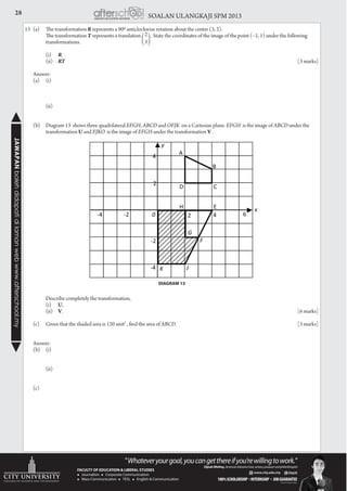 28 SOALAN ULANGKAJI SPM 2013JAWAPANbolehdidapatidilamanwebwww.afterschool.my
13	 (a)	 The transformation R represents a 900 anticlockwise rotation about the center (3, 2).
		 The transformation T represents a translation . State the coordinates of the image of the point (−1, 1) under the following 		
	transformations.
		 (i)	R
		 (ii)	RT 						 [3 marks]
	Answer:
	 (a)	(i)
		
		 (ii)
	 (b)	 Diagram 13 shows three quadrilateral EFGH, ABCD and OFJK on a Cartesian plane. EFGH is the image of ABCD under the 		
	transformation U and EJKO is the image of EFGH under the transformation V .
		 Describe completely the transformation,
		 (i)	U,
		 (ii)	V. 							 [6 marks]
	 (c)	 Given that the shaded area is 120 unit2
, find the area of ABCD. 					 [3 marks]
	
	 Answer:
	 (b)	(i)
		 (ii)
	(c)
DIAGRAM 13
 