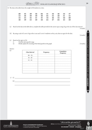29SOALAN ULANGKAJI SPM 2013
JAWAPANbolehdidapatidilamanwebwww.afterschool.my
14	 The data in the table shows the weight of 40 students in a class.
			 60	45	50	56	66	51	44	46	54	47
			 53	48	49	49	48	65	52	50	51	51
			 52	52	42	51	41	54	46	54	56	60
			 58	39	53	59	58	63	47	64	43	59
	 (a)	 Based on the data in the table above, complete the table provided in the answer space using 5 kg as the size of the class interval.
														[4 marks]
	
	 (b)	 By using a scale of 2 cm to 5 kg on the x-axis and 2 cm to 5 students on the y-axis, draw an ogive for the data.	 	
													[4 marks]
	 (c)	 Based on the ogive in (b),
		 i)	 Find the inter quartile range.
		 ii)	 Briefly explain the meaning of the third quartile in the graph. 					 [4 marks]
	Answer:
	(a)	
		
		
		
		
		
	 c) (i) _________________________________________________________________
	 (ii) _________________________________________________________________
		 _________________________________________________________________
Class Interval Frequency
Cumulative
Frequency
30 – 35
36 – 40
41 – 45
 
