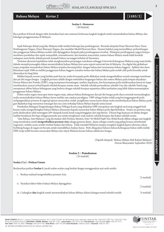 3SOALAN ULANGKAJI SPM 2013
JAWAPANbolehdidapatidilamanwebwww.afterschool.my
Bahasa Melayu 	 Kertas 2 [1103/2]
Soalan 1 : Rumusan
[30 Markah]
Baca petikan di bawah dengan teliti, kemudian buat satu rumusan berkenaan langkah-langkah untuk memartabatkan bahasa Melayu dan
kekangan penggunaannya di Malaysia.
	 Sejak beberapa dekad yang lalu, Malaysia telah melalui beberapa fasa pembangunan. Bermula daripada Dasar Ekonomi Baru, Dasar
Pembangunan Negara, Dasar Wawasan Negara, dan mutakhir Model Ekonomi Baru. Namun hakikat yang menyedihkan, perkembangan
dan penggunaan bahasa Melayu seolah-olah dipinggirkan daripada pakej pembangunan tersebut. Walaupun pembangunan negara berjaya
membawa perubahan dari aspek sosiopolitik, sosioaekonomi, dan tuntutan masyarakat, namun bahasa Melayu masih tidak berubah
walaupun suatu ketika dahulu pernah menjadi bahasa sarwajagat terhebat di Nusantara.
	 Tuntutan ekonomi kapitalisme telah menghanyutkan perjuangan nasiolisme sehingga Universiti Kebangsaan Malaysia yang suatu ketika
dahulu menjadi pemangkin dalam memartabatkan bahasa Melayu kini sama seperti universiti lain di Malaysia. Era digital dan globalisasi
tanpa sempadan menyaksikan bahasa Melayu terpaksa bersaing hebat dengan bahasa lain terutamanya bahasa Inggeris. Aplikasi dan dasar
liberalisasi sejak 1980-an melihat penggunaan bahasa Inggeris semakin meluas dan bahasa Melayu pula seolah-olah perlu bersedia untuk
diturunkan ke liang lahat.
	 Melihat kepada senario yang berlaku pada hari ini, usaha bersepadu perlu dilakukan untuk mengembalikan semula semangat nasiolisme
dan jati diri negara bangsa. Langkah pertama adalah dengan meletakkan keagungan bahasa dan sastera Melayu pada tempat selayaknya.
Dewan Bahasa dan Pustaka (DBP) yang mempunyai kematangan, sumber, kepakaran, dan kemampuan perlu melaksanakan hasrat ini tanpa
membataskan sasaran terhad kepada sekolah kerajaan semata-mata. Sekolah-sekolah persendirian, sekolah Cina dan sekolah Tamil yang
mempunyai silibus bahasa kebangsaan yang berbeza dengan sekolah kerajaan sepatutnya diberi perhatian yang lebih dalam memantapkan
penggunaan bahasa Melayu.
	 Dalam usaha negara mencapai status negara maju, adunan bahasa Kebangsaan dan jati diri bangsa perlu diacu serentak memandangkan
usaha memartabatkan bahasa Melayu harus melalui satu anjakan paradigma. DBP sebagai badan induk yang bertanggungjawab perlu
melipatgandakan promosi di segenap lapisan masyarakat, malah penglibatan semua kaum dalam usaha membudayakan bahasa Melayu perlu
giat dijalankan bagi menyemai semangat dan rasa cinta terhadap bahasa Melayu kepada semua kaum
	 Penubuhan Bahagian Pengembangan Bahasa Pelbagai Kaum yang dilakukan DBP merupakan satu langkah awal yang sungguh baik
kerana usaha mengembangkan bahasa Melayu, khususnya kepada masyarakat bukan Melayu perlu diperhebatkan. Antara isu pertama yang
perlu diselesaikan ialah menangani 20% daripada kanak-kanak yang ketinggalan dari segi literasi. Ukuran bagi kejayaan ini dinilai dengan
melihat keyakinan ibu bapa sebagai penanda aras untuk menghantar anak-anak ke sekolah kerajaan dan bukan sekolah swasta.
	 “Satu Bahasa, Satu Malaysia” yang dicetuskan oleh Perdana Menteri, Dato’ Sri Mohd Najib Tun Abdul Razak dilihat sebagai satu langkah
yang meyakinkan untuk mengembalikan peranan Asia sebagai generasi dunia. Jepun sebagai contoh yang paling berjaya membentuk
negaranya melalui acuan sendiri melalui budaya dan bahasa. Tidak mustahil Malaysia mampu mengikut langkah Jepun sekiranya rakyat
berbilang bangsa di negara ini bersatu untuk memulihhara budaya bansa. Perlu ditegaskan bahawa bahasa Kebangsaan bukan milik mutlak
DBP, tetapi milik bersama masyarakat Melayu dan rakyat Malaysia kerana bahasa adalah jiwa bangsa.
(Dipetik daripada “Bahasa Melayu Hak Rakyat Malaysia”
Dewan Masyarakat, September 2010)
Soalan 2 : Pemahaman
[35 markah]
Soalan 2 (a) - Petikan Umum
Berdasarkan petikan Soalan 1, jawab soalan-soalan yang berikut dengan menggunakan ayat anda sendiri.
	 i.	 Berikan maksud mengembalikan peranan Asia.				
			 [2 markah]
	 ii.	 Nyatakan faktor-faktor bahasa Melayu dipinggirkan				
			 [3 markah]
	 iii.	Cadangkan dua langkah untuk mermartabatkan bahasa Melayu dalam kalangan murid sekolah rendah. 	 [4 markah]
 