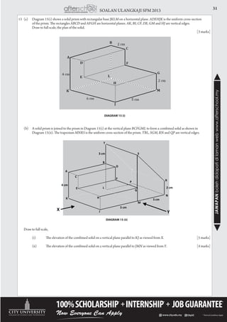 31SOALAN ULANGKAJI SPM 2013
JAWAPANbolehdidapatidilamanwebwww.afterschool.my
15	 (a)	 Diagram 15(i) shows a solid prism with rectangular base JKLM on a horizontal plane. ADEHJK is the uniform cross-section
		 of the prism. The rectangles ABCD and AFGH are horizontal planes. AK, BI, CF, DE, GM and HJ are vertical edges.
		 Draw to full scale, the plan of the solid. 									
													[3 marks]
	 (b)	 A solid prism is joined to the prism in Diagram 15(i) at the vertical plane BCFGML to form a combined solid as shown in
		 Diagram 15(ii). The trapezium MNRS is the uniform cross-section of the prism. TBL, SGM, RN and QP are vertical edges.
	 Draw to full scale,
		 (i)	 The elevation of the combined solid on a vertical plane parallel to KJ as viewed from X.			[5 marks]
		 (ii)	 The elevation of the combined solid on a vertical plane parallel to JMN as viewed from Y.			[4 marks]
DIAGRAM 15 (i)
DIAGRAM 15 (ii)
G(.- (
A
B
3 cm
4 cm
5 cm
3 cm
2 cmL
H
G
J
K
M
N
P
T
S
R
D
F
C
E
Y
X
 