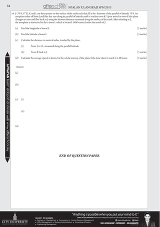 32 SOALAN ULANGKAJI SPM 2013JAWAPANbolehdidapatidilamanwebwww.afterschool.my
16	 J (70°S,37°E), K and L are three points on the surface of the earth such that JK is the diameter of the parallel of latitude 70°S. An
aeroplane takes off from J and flies due east along its parallel of latitude until it reaches town K. Upon arrival in town K the plane
	 changes its crew and flies back to J using the shortest distance measured along the surface of the earth. After refueling in J ,
	 the aeroplane is instructed to fly to town L which is located 5400 nautical miles due north of J.
	 (a)	 Find the longitude of town K. 					 [2 marks]
	 (b)	 Find the latitude of town L. 					 [3 marks]
	 (c)	 Calculate the distance, in nautical miles, traveled by the plane,
		 (i)	 From J to K , measured along the parallel latitude.
		 (ii)	 From K back to J. 						 [5 marks]
	 (d)	 Calculate the average speed, in knots, for the whole journey of the plane if the time taken to reach L is 22 hours. 	 [2 marks]
Answer:
	
	 (a)
	(b)
	 (c)	(i)
		 (ii)
	(d)
END OF QUESTION PAPER
 