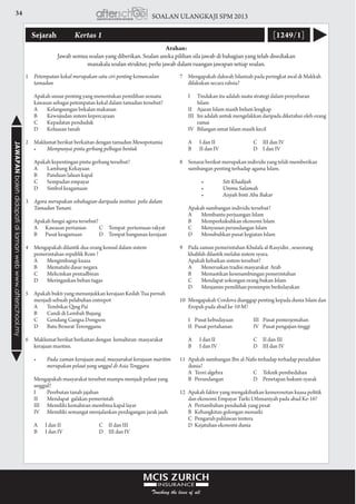 34 SOALAN ULANGKAJI SPM 2013JAWAPANbolehdidapatidilamanwebwww.afterschool.my
Sejarah 	 Kertas 1 [1249/1]
Arahan:
Jawab semua soalan yang diberikan. Soalan aneka pilihan sila jawab di bahagian yang telah disediakan
manakala soalan struktur, perlu jawab dalam ruangan jawapan setiap soalan.
1	 Petempatan kekal merupakan satu ciri penting kemunculan
tamadun
	 Apakah unsur penting yang menentukan pemilihan sesuatu
kawasan sebagai petempatan kekal dalam tamadun tersebut?
	 A	 Kelangsungan bekalan makanan		
	 B	 Kewujudan sistem kepercayaan	
	 C	 Kepadatan penduduk
	 D	 Keluasan tanah
				
2	 Maklumat berikut berkaitan dengan tamadun Mesopotamia
	 •	 Mempunyai pintu gerbang pelbagai bentuk
	 Apakah kepentingan pintu gerbang tersebut?
	 A	 Lambang Kekayaan			
	 B	 Panduan laluan kapal	
	 C	 Sempadan empayar
	 D	 Simbol keagamaan
				
3	 Agora merupakan sebahagian daripada institusi polis dalam
Tamadun Yunani.
	 Apakah fungsi agora tersebut?
	 A		 Kawasan pertanian	 C	 Tempat pertemuan rakyat
	 B		 Pusat keagamaan	 D	 Tempat bangunan kerajaan
				
4	 Mengapakah dilantik dua orang konsul dalam sistem
pemerintahan republik Rom ?
	 A	 Mengimbangi kuasa	
	 B	 Mematuhi dasar negara	
	 C	 Melicinkan pentadbiran
	 D	 Meringankan beban tugas
				
5	 Apakah bukti yang menunjukkan kerajaan Kedah Tua pernah
menjadi sebuah pelabuhan entrepot
	 A	 Tembikar Qing Pai		
	 B	 Candi di Lembah Bujang	
	 C	 Gendang Gangsa Dongson
	 D	 Batu Besurat Terengganu
				
6	 Maklumat berikut berkaitan dengan kemahiran masyarakat
kerajaan maritim.
	 •	 Pada zaman kerajaan awal, masyarakat kerajaan maritim 	
	 merupakan pelaut yang unggul di Asia Tenggara	
			
	 Mengapakah masyarakat tersebut mampu menjadi pelaut yang
unggul?
	 I	 Perebutan tanah jajahan	
	 II	 Mendapat galakan pemerintah
	 III	 Memiliki kemahiran membina kapal layar	
	 IV	 Memiliki semangat menjalankan perdagangan jarak jauh
	 A		 I dan II	 C	 II dan III
	 B		 I dan IV	 D	 III dan IV
				
7	 Mengapakah dakwah Islamiah pada peringkat awal di Makkah
dilakukan secara rahsia?
	 I		 Tindakan itu adalah suatu strategi dalam penyebaran 	
		Islam	
	 II		 Ajaran Islam masih belum lengkap
	 III	 Ini adalah untuk mengelakkan daripada diketahui oleh orang 	
		ramai
	 IV	 Bilangan umat Islam masih kecil
	 A		 I dan II	 C	 III dan IV
	 B		 II dan IV	 D	 I dan IV
				
8	 Senarai berikut merupakan individu yang telah memberikan
sumbangan penting terhadap agama Islam.
		 •	 Siti Khadijah	 	
	 	 •	 Ummu Salamah	 	
	 	 •	 Aisyah binti Abu Bakar	 	
				
	 Apakah sumbangan individu tersebut?
	 A	 Membantu perjuangan Islam	
	 B	 Memperkukuhkan ekonomi Islam	
	 C	 Menyusun perundangan Islam
	 D	 Menubuhkan pusat kegiatan Islam
				
9	 Pada zaman pemerintahan Khulafa al-Rasyidin , seseorang
khalifah dilantik melalui sistem syura.
	 Apakah kebaikan sistem tersebut?
	 A	 Meneruskan tradisi masyarakat Arab	
	 B	 Memastikan kesenambungan pemerintahan	
	 C	 Mendapat sokongan orang bukan Islam
	 D	 Menjamin pemilihan pemimpin berkelayakan
				
10	 Mengapakah Cordova dianggap penting kepada dunia Islam dan
Eropah pada abad ke-10 M?
	 I	 Pusat kebudayaan	 III	 Pusat penterjemahan
	 II	 Pusat pertahanan	 IV	 Pusat pengajian tinggi
	 A		 I dan II	 C	 II dan III
	 B		 I dan IV	 D	 III dan IV
11	 Apakah sumbangan Ibn al-Nafis terhadap terhadap peradaban
dunia?
	 A	 Teori algebra	 C	 Teknik pembedahan
	 B	 Perundangan	 D	 Penetapan hukum syarak
				
12	 Apakah faktor yang mengakibatkan kemerosotan kuasa politik
dan ekonomi Empayar Turki Uthmaniyah pada abad Ke-16?
	 A	 Pertambahan penduduk yang pesat		
	 B	 Kebangkitan golongan monarki
	 C	 Pengaruh pahlawan tentera
	 D	 Kejatuhan ekonomi dunia
				
 