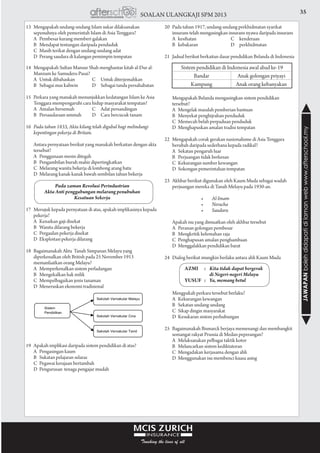 35SOALAN ULANGKAJI SPM 2013
JAWAPANbolehdidapatidilamanwebwww.afterschool.my
14	 Mengapakah Sultan Mansur Shah menghantar kitab al-Dur al-
Manzum ke Samudera-Pasai?
	 A	 Untuk dibahaskan	 C	 Untuk diterjemahkan
	 B	 Sebagai mas kahwin	 D	 Sebagai tanda persahabatan
				
15	 Perkara yang manakah menunjukkan kedatangan Islam ke Asia
Tenggara mempengaruhi cara hidup masyarakat tempatan?
	 A	 Amalan bersemah	 C	 Adat persandingan
	 B	 Persaudaraan ummah	 D	 Cara bercucuk tanam
				
16	 Pada tahun 1833, Akta kilang telah digubal bagi melindungi
kepentingan pekerja di Britain.
	 Antara pernyataan berikut yang manakah berkaitan dengan akta
tersebut?
	 A	 Penggunaan mesin ditegah		
	 B	 Pengambilan buruh mahir dipertingkatkan		
	 C	 Melarang wanita bekerja di lombong arang batu
	 D	 Melarang kanak-kanak bawah sembilan tahun bekerja
Pada zaman Revolusi Perindustrian
Akta Anti penggabungan melarang penubuhan
Kesatuan Sekerja
17	 Merujuk kepada pernyataan di atas, apakah implikasinya kepada
pekerja?
	 A	 Kenaikan gaji disekat		
	 B	 Wanita dilarang bekerja		
	 C	 Pergaulan pekerja disekat		
	 D	 Eksploitasi pekerja dilarang		
				
18	 Bagaimanakah Akta Tanah Simpanan Melayu yang
diperkenalkan oleh British pada 25 November 1913
memanfaatkan orang Melayu?
	 A	 Memperkenalkan sistem perladangan		
	 B	 Mengekalkan hak milik		
	 C	 Mempelbagaikan jenis tanaman		
	 D	 Meneruskan ekonomi tradisional
19	 Apakah implikasi daripada sistem pendidikan di atas?
	 A	 Pengasingan kaum		
	 B	 Sukatan pelajaran selaras		
	 C	 Pegawai kerajaan bertambah		
	 D	 Pengurusan tenaga pengajar mudah		
				
20	 Pada tahun 1917, undang-undang perkhidmatan syarikat
insurans telah mengasingkan insurans nyawa daripada insurans
	 A	kesihatan	 C	 kenderaan
	 B	kebakaran	 D	 perkhidmatan
				
21	 Jadual berikut berkaitan dasar pendidikan Belanda di Indonesia
	 Mengapakah Belanda mengasingkan sistem pendidikan
tersebut?
	 A	 Mengelak masalah pemberian bantuan		
	 B	 Menyekat penghijrahan penduduk		
	 C	 Memecah belah perpaduan penduduk		
	 D	 Menghapuskan amalan tradisi tempatan		
				
22	 Mengapakah corak gerakan nasionalisme di Asia Tenggara
berubah daripada sederhana kepada radikal?
	 A	 Sekatan pengaruh luar		
	 B	 Perjuangan tidak berkesan		
	 C	 Kekurangan sumber kewangan		
	 D	 Sokongan pemerintahan tempatan		
				
23	 Akhbar berikut digunakan oleh Kaum Muda sebagai wadah
perjuangan mereka di Tanah Melayu pada 1930-an.
	 	 •	 Al-Imam
	 	 •	 Neracha
	 	 •	 Saudara		
Apakah isu yang dimuatkan oleh akhbar tersebut
	 A	 Peranan golongan pembesar
	 B	 Mengkritik kelemahan raja
	 C	 Penghapusan amalan penghambaan
	 D	 Menggalakkan pendidikan barat
				
24	 Dialog berikut mungkin berlaku antara ahli Kaum Muda
	 Mengpakah perkara tersebut berlaku?
	 A	 Kekurangan kewangan	
	 B	 Sekatan undang-undang	
	 C	 Sikap dingin masyarakat	
	 D	 Kesukaran sistem perhubungan	
			
25	 Bagaimanakah Bismarck berjaya memenangi dan membangkit
semangat rakyat Prussia di Medan peperangan?
	 A	 Melaksanakan pelbagai taktik kotor
	 B	 Melancarkan sistem kediktatoran	
	 C	 Mengadakan kerjasama dengan ahli	
	 D	 Menggunakan isu membenci kuasa asing
			
Sistem pendidikan di Indonesia awal abad ke-19
Bandar Anak golongan priyayi
Kampung Anak orang kebanyakan
Azmi	 : 	 Kita tidak dapat bergerak
	 	 di Negeri-negeri Melayu
Yusuf	 : 	 Ya, memang betul
13	 Mengapakah undang-undang Islam sukar dilaksanakan
sepenuhnya oleh pemerintah Islam di Asia Tenggara?
	 A	 Pembesar kurang memberi galakan
	 B	 Mendapat tentangan daripada penduduk
	 C	 Masih terikat dengan undang-undang adat
	 D	 Perang saudara di kalangan pemimpin tempatan
 