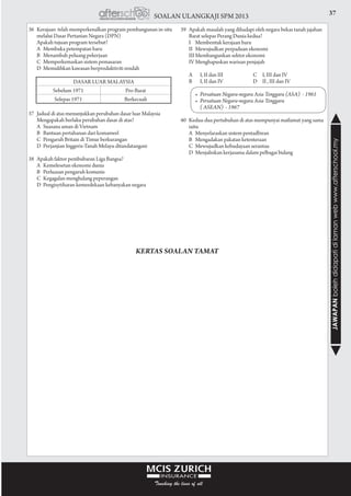 37SOALAN ULANGKAJI SPM 2013
JAWAPANbolehdidapatidilamanwebwww.afterschool.my
36	 Kerajaan telah memperkenalkan program pembangunan in-situ
melalui Dasar Pertanian Negara (DPN)
	 Apakah tujuan program tersebut?
	 A	 Membuka petempatan baru
	 B	 Menambah peluang pekerjaan
	 C	 Memperkemaskan sistem pemasaran
	 D	 Memulihkan kawasan berproduktiviti rendah
37	 Jadual di atas menunjukkan perubahan dasar luar Malaysia
	 Mengapakah berlaku perubahan dasar di atas?
	 A	 Suasana aman di Vietnam		
	 B	 Bantuan pertahanan dari komanwel		
	 C	 Pengaruh Britain di Timur berkurangan
	 D	 Perjanjian Inggeris-Tanah Melayu ditandatangani
				
38	 Apakah faktor pembubaran Liga Bangsa?
	 A	 Kemelesetan ekonomi dunia		
	 B	 Perluasan pengaruh komunis		
	 C	 Kegagalan menghalang peperangan		
	 D	 Pengisytiharan kemerdekaan kebanyakan negara
39	 Apakah masalah yang dihadapi oleh negara bekas tanah jajahan
Barat selepas Perang Dunia kedua?
	 I	 Membentuk kerajaan baru		
	 II	 Mewujudkan perpaduan ekonomi		
	 III	Membangunkan sektor ekonomi		
	 IV	Menghapuskan warisan penjajah		
				
	 A		 I, II dan III	 C	 I, III dan IV
	 B		 I, II dan IV	 D	 II , III dan IV
				
		•	 Persatuan Negara-negara Asia Tenggara (ASA)  - 1961
	 	 •	 Persatuan Negara-negara Asia Tenggara
	 	 	 ( ASEAN)  - 1967	
				
40	 Kedua-dua pertubuhan di atas mempunyai matlamat yang sama
iaitu
	 A	 Menyelaraskan sistem pentadbiran
	 B	 Mengadakan pakatan ketenteraan
	 C	 Mewujudkan kebudayaan serantau
	 D	 Menjalinkan kerjasama dalam pelbagai bidang
KERTAS SOALAN TAMAT
Dasar luar Malaysia
Sebelum 1971 Pro-Barat
Selepas 1971 Berkecuali
 