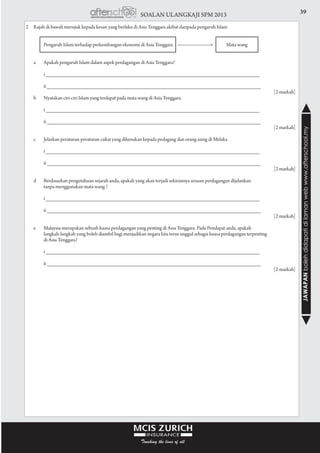 39SOALAN ULANGKAJI SPM 2013
JAWAPANbolehdidapatidilamanwebwww.afterschool.my
2	 Rajah di bawah merujuk kepada kesan yang berlaku di Asia Tenggara akibat daripada pengaruh Islam
			 Pengaruh Islam terhadap perkembangan ekonomi di Asia Tenggara --------------------> Mata wang
				
	 a	 Apakah pengaruh Islam dalam aspek perdagangan di Asia Tenggara?
			 i ________________________________________________________________________
			 ii ________________________________________________________________________
					 [2 markah]
	 b	 Nyatakan ciri-ciri Islam yang terdapat pada mata wang di Asia Tenggara.
			 i ________________________________________________________________________
			 ii ________________________________________________________________________
					 [2 markah]
				
	 c	 Jelaskan peraturan-peraturan cukai yang dikenakan kepada pedagang dan orang asing di Melaka
			 i ________________________________________________________________________
			 ii ________________________________________________________________________
					 [2 markah]
				
	 d	 Berdasarkan pengetahuan sejarah anda, apakah yang akan terjadi sekirannya urusan perdagangan dijalankan
			 tanpa menggunakan mata wang ?
			 i ________________________________________________________________________
			 ii ________________________________________________________________________
					 [2 markah]
				
	 e	 Malaysia merupakan sebuah kuasa perdagangan yang penting di Asia Tenggara. Pada Pendapat anda, apakah
			 langkah-langkah yang boleh diambil bagi menjadikan negara kita terus unggul sebagai kuasa perdagangan terpenting
			 di Asia Tenggara?
			 i ________________________________________________________________________
			 ii ________________________________________________________________________
					 [2 markah]
				
 