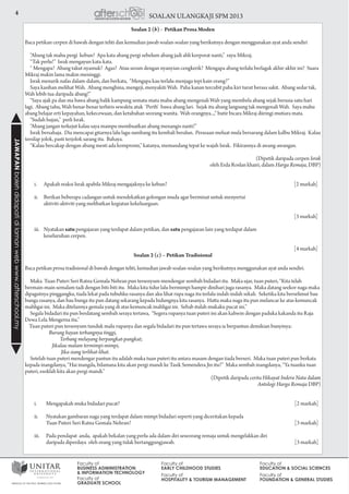 4 SOALAN ULANGKAJI SPM 2013JAWAPANbolehdidapatidilamanwebwww.afterschool.my
Soalan 2 (b) - Petikan Prosa Moden
Baca petikan cerpen di bawah dengan teliti dan kemudian jawab soalan-soalan yang berikutnya dengan menggunakan ayat anda sendiri
“Abang tak mahu pergi kebun? Apa kata abang pergi sebelum abang jadi ahli korporat nanti,” rayu Mikraj.
“Tak perlu!” Israk mengayun kata-kata.
“ Mengapa? Abang takut nyamuk? Agas? Atau seram dengan nyanyian cengkerik? Mengapa abang terlalu berlagak akhir-akhir ini? Suara
Mikraj makin lama makin meninggi.
Israk menarik nafas dalam-dalam, dan berkata, “Mengapa kau terlalu menjaga tepi kain orang?”
Saya kasihan melihat Wah. Abang menghina, mengeji, menyakiti Wah. Paha kanan tercubit paha kiri turut berasa sakit. Abang sedar tak,
Wah lebih tua daripada abang!”
“Saya ajak pa dan ma bawa abang balik kampung semata-mata mahu abang mengenali Wah yang membela abang sejak berusia satu hari
lagi. Abang tahu, Wah benar-benar terhiris sewaktu atuk ‘Perth’ bawa abang lari. Sejak itu abang langsung tak mengenali Wah. Saya mahu
abang belajar erti kepayahan, kekecewaan, dan ketabahan seorang wanita. Wah orangnya...,” butir bicara Mikraj diiringi mutiara mata.
“Sudah hujan,” perli Israk.
“Abang jangan terkejut kalau saya mampu membuatkan abang menangis nanti!”
Israk bersahaja. Dia mencapai gitarnya lalu lagu sumbang itu kembali beralun. Perasaan meluat mula bersarang dalam kalbu Mikraj. Kalau
tersilap jolok, pasti terjolok sarang itu. Bahaya.
“Kalau bercakap dengan abang mesti ada kompromi,” katanya, memandang tepat ke wajah Israk. Fikirannya di awang-awangan.
(Dipetik daripada cerpen Israk
oleh Erda Roslan khairi, dalam Harga Remaja, DBP)
	 i.	 Apakah reaksi Israk apabila Mikraj mengajaknya ke kebun? 	 [2 markah]
	 ii.	 Berikan beberapa cadangan untuk mendekatkan golongan muda agar berminat untuk menyertai
		 aktiviti-aktiviti yang melibatkan kegiatan kekeluargaan. 					
					
	 [3 markah]
	 iii.	Nyatakan satu pengajaran yang terdapat dalam petikan, dan satu pengajaran lain yang terdapat dalam
		 keseluruhan cerpen. 					
					
	 [4 markah]
Soalan 2 (c) – Petikan Tradisional
Baca petikan prosa tradisional di bawah dengan teliti, kemudian jawab soalan-soalan yang berikutnya menggunakan ayat anda sendiri.
Maka Tuan Puteri Seri Ratna Gemala Nehran pun tersenyum mendengar sembah bidadari itu. Maka ujar, tuan puteri, “Kita telah
bermain-main semalam tadi dengan biti-biti itu. Maka kita tidur lalu bermimpi hampir dinihari juga rasanya. Maka datang seekor naga maka
dipagutnya pinggangku, tiada lekat pada tubuhku rasanya dan aku lihat rupa naga itu terlalu indah-indah sekali. Seketika kita berselimut bau
bunga rasanya, dan bau bunga itu pun datang sekarang kepada hidungnya kita rasanya. Hatta maka naga itu pun melancar ke atas kemuncak
mahligai ini. Maka ditelannya gemala yang di atas kemuncak mahligai ini. Sebab itulah mukaku pucat ini.”
Segala bidadari itu pun berdatang sembah seraya tertawa, “Segera rupanya tuan puteri ini akan kahwin dengan paduka kakanda itu Raja
Dewa Lela Mengerna itu.”
Tuan puteri pun tersenyum tunduk malu rupanya dan segala bidadari itu pun tertawa seraya ia berpantun demikian bunyinya:
Burung bayan terbangnya tinggi,
Terbang melayang berpangkat-pangkat;
Jikalau malam termimpi-mimpi,
Jika siang terlihat-lihat.
Setelah tuan puteri mendengar pantun itu adalah muka tuan puteri itu antara masam dengan tiada berseri. Maka tuan puteri pun berkata
kepada inangdanya, “Hai inangda, bilamana kita akan pergi mandi ke Tasik Semendera Jin itu?” Maka sembah inangdanya, “Ya tuanku tuan
puteri, esoklah kita akan pergi mandi.”
(Dipetik daripada cerita Hikayat Indera Nata dalam
Antologi Harga Remaja DBP)
	 i.		 Mengapakah muka bidadari pucat? 	 [2 markah]
	 ii.		 Nyatakan gambaran naga yang terdapat dalam mimpi bidadari seperti yang diceritakan kepada
			 Tuan Puteri Seri Ratna Gemala Nehran? 	 [3 markah]
	 iii.		 Pada pendapat anda, apakah bekalan yang perlu ada dalam diri seseorang remaja untuk mengelakkan diri
			 daripada diperdaya oleh orang yang tidak bertanggungjawab. 	 [3 markah]
 