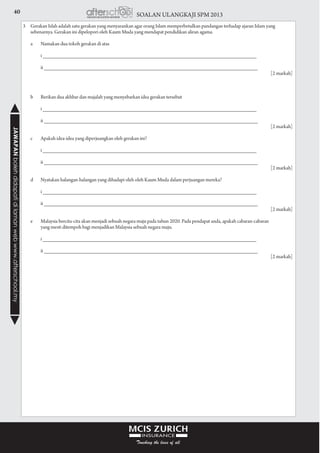 40 SOALAN ULANGKAJI SPM 2013JAWAPANbolehdidapatidilamanwebwww.afterschool.my
3	 Gerakan Islah adalah satu gerakan yang menyarankan agar orang Islam memperbetulkan pandangan terhadap ajaran Islam yang
sebenarnya. Gerakan ini dipelopori oleh Kaum Muda yang mendapat pendidikan aliran agama.
	 a	 Namakan dua tokoh gerakan di atas
			 i ________________________________________________________________________		
			 ii ________________________________________________________________________
					 [2 markah]	
	
				
	 b	 Berikan dua akhbar dan majalah yang menyebarkan idea gerakan tersebut
			 i ________________________________________________________________________	 	
			 ii ________________________________________________________________________		
					 [2 markah]
	 c	 Apakah idea-idea yang diperjuangkan oleh gerakan ini?
			 i ________________________________________________________________________		
			 ii ________________________________________________________________________		
					 [2 markah]	
	 d	 Nyatakan halangan-halangan yang dihadapi oleh oleh Kaum Muda dalam perjuangan mereka?
			 i ________________________________________________________________________		
			 ii ________________________________________________________________________		
					 [2 markah]	
	 e	 Malaysia bercita-cita akan menjadi sebuah negara maju pada tahun 2020. Pada pendapat anda, apakah cabaran-cabaran
			 yang mesti ditempoh bagi menjadikan Malaysia sebuah negara maju.
			 i ________________________________________________________________________		
			 ii ________________________________________________________________________
					 [2 markah]
 