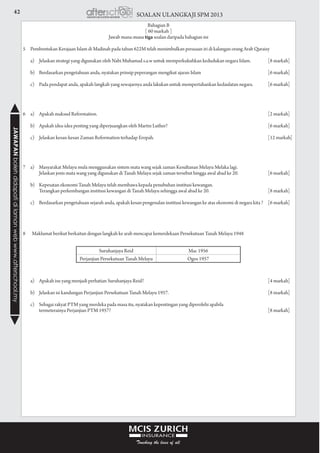 42 SOALAN ULANGKAJI SPM 2013JAWAPANbolehdidapatidilamanwebwww.afterschool.my
Bahagian B
[ 60 markah ]
Jawab mana-mana tiga soalan daripada bahagian ini
				
5	 Pembentukan Kerajaan Islam di Madinah pada tahun 622M telah menimbulkan perasaan iri di kalangan orang Arab Quraisy
	 a)	 Jelaskan strategi yang digunakan oleh Nabi Muhamad s.a.w untuk memperkukuhkan kedudukan negara Islam.	 [8 markah]
	 b)	 Berdasarkan pengetahuan anda, nyatakan prinsip peperangan mengikut ajaran Islam	 [6 markah]
	 c)	 Pada pendapat anda, apakah langkah yang sewajarnya anda lakukan untuk mempertahankan kedaulatan negara.	 [6 markah]
				
				
6	 a)	 Apakah maksud Reformation.	 [2 markah]
	 b)	 Apakah idea-idea penting yang diperjuangkan oleh Martin Luther?	 [6 markah]
	 c)	 Jelaskan kesan-kesan Zaman Reformation terhadap Eropah.	 [12 markah]
				
				
7	 a)	 Masyarakat Melayu mula menggunakan sistem mata wang sejak zaman Kesultanan Melayu Melaka lagi.
			 Jelaskan jenis mata wang yang digunakan di Tanah Melayu sejak zaman tersebut hingga awal abad ke 20.	 [6 markah]
	 b)	 Kepesatan ekonomi Tanah Melayu telah membawa kepada penubuhan institusi kewangan.
			 Terangkan perkembangan institusi kewangan di Tanah Melayu sehingga awal abad ke 20.	 [8 markah]
	 c)	 Berdasarkan pengetahuan sejarah anda, apakah kesan pengenalan institusi kewangan ke atas ekonomi di negara kita ?	 [6 markah]
				
Suruhanjaya Reid Mac 1956
Perjanjian Persekutuan Tanah Melayu Ogos 1957
8 Maklumat berikut berkaitan dengan langkah ke arah mencapai kemerdekaan Persekutuan Tanah Melayu 1948
	 a)	 Apakah isu yang menjadi perhatian Suruhanjaya Reid?	 [4 markah]
	 b)	 Jelaskan isi kandungan Perjanjian Persekutuan Tanah Melayu 1957.	 [8 markah]
	 c)	 Sebagai rakyat PTM yang merdeka pada masa itu, nyatakan kepentingan yang diperolehi apabila
			 termeterainya Perjanjian PTM 1957?	 [8 markah]
 