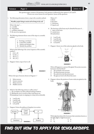 45SOALAN ULANGKAJI SPM 2013
JAWAPANbolehdidapatidilamanwebwww.afterschool.my
Science 	 Paper 1 [1511/1]
This question paper consists of 50 questions. Each question is followed by four options A, B, Cand D.
Choose one correct answer for each question. Answer all the questions.
1.	 The following information shows a step in the scientific method.
	
Woodlice prefer living in moist soil to living in dry soil.
	 What is the step ? …
	 A	 a variable.
	 B	 a hypothesis.
	 C	 a problem statement.
	 D	 the aim of an experiment.
2.	 The following statement shows some of the steps in a scientific
method.
J - Forming a conclusion
K - Control the variables
L - Analyse and interpret data
M – Identify the problem
	 Which of the following is the correct sequence of the scientific
method ?
	 A		 J, K, L, M
	 B 		 K, M, L, J
	 C 		 M, K, L, J
	 D 		 M, L, K, J
3.	 Diagram 1 show a type of nerve cell.
What is the type of neurone shown in Diagram 1 ?
	 A 		 Relay neurone
	 B 		 Sensory neurone
	 C 		 Motor neurone
	 D 		 Middle neurone
4.	 Which of the following actions is a reflex action ?
	 I 	We can button our shirts without looking at buttons.
	 II 	Blinking the eyes to avoid an object entering an eye.
	 III Jumping up in pain on stepping on a sharp nail accidentally.
	 A 		 I and II only
	 B 		 I and III only
	 C 		 II and III only
	 D 		 I, II and III
5.	 Diagram 2 shows the pathway of impulses in an action.
DIAGRAM 1
DIAGRAM 2
	 What is P ?
	 A Brain
	 B Receptor
	 C Hormones
	 D Spinal cord
6.	 The functions of the brain may be disturbed because of …
	 I 	injury of the brain
	 II 	mental stress
	 III	malnutrition
	 A 		 I and II only	
	 B 		 I and III only
	 C 		 II and III only
	 D 	 	 I, II and III
7.	 Diagram 3 shows one of the endocrine glands in the body.
		
					
	 What will happens to a person if his gland M secretes excessive
hormones into the blood ?
	 A 		 The metabolic rate increases
	 B 		 The blood pressure increases
	 C 		 The salt level in the blood decreases
	 D 		 The glucose level in the blood decreases
8.	 Diagram 4 shows the positions of some endocrine glands in the
body.
	 Which gland produced the hormones that sometimes known as
the fight, flight or fright hormones?
	 A 	 P	 C 	 R
	 B 	 Q	 D 	 S
		
DIAGRAM 3
M
P
Q
S
R
Pituitary
gland
DIAGRAM 4
 