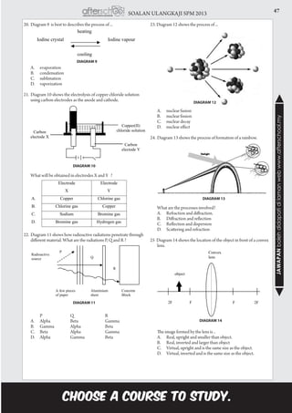 47SOALAN ULANGKAJI SPM 2013
JAWAPANbolehdidapatidilamanwebwww.afterschool.my
DIAGRAM 10
DIAGRAM 11
20.	Diagram 9 is best to describes the process of ...	
	 A.		 evaporation
	 B.		 condensation
	 C.		 sublimation
	 D.		 vaporization
21.	Diagram 10 shows the electrolysis of copper chloride solution
using carbon electrodes as the anode and cathode.
	 What will be obtained in electrodes X and Y ?
22.	Diagram 11 shows how radioactive radiations penetrate through
different material. What are the radiations P, Q and R ?
	 		 P	 Q		 R
	 A.		 Alpha	 Beta		 Gamma
	 B.		 Gamma	 Alpha		 Beta
	 C.		 Beta	 Alpha		 Gamma
	 D.		 Alpha	 Gamma	 Beta
23. Diagram 12 shows the process of ...
	 A.		 nuclear fusion
	 B.		 nuclear fission
	 C.		 nuclear decay
	 D.		 nuclear effect
24.	Diagram 13 shows the process of formation of a rainbow.
	 What are the processes involved?
	 A.		 Refraction and diffraction.
	 B.		 Diffraction and reflection
	 C.		 Reflection and dispersion
	 D.		 Scattering and refraction
25 Diagram 14 shows the location of the object in front of a convex
lens.
	 The image formed by the lens is ..
	 A.		 Real, upright and smaller than object.
	 B.		 Real, inverted and larger than object
	 C.		 Virtual, upright and is the same size as the object.
	 D.		 Virtual, inverted and is the same size as the object.
DIAGRAM 12
DIAGRAM 13
DIAGRAM 14
DIAGRAM 9
 