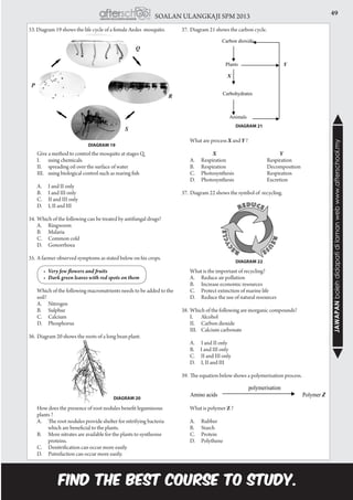 49SOALAN ULANGKAJI SPM 2013
JAWAPANbolehdidapatidilamanwebwww.afterschool.my
33. Diagram 19 shows the life cycle of a female Aedes mosquito.
	 Give a method to control the mosquito at stages Q.
	 I.		 using chemicals.
	 II.		 spreading oil over the surface of water
	 III.	 using biological control such as rearing fish
	 A.		 I and II only
	 B.		 I and III only
	 C.		 II and III only
	 D.		 I, II and III
34.	Which of the following can be treated by antifungal drugs?
	 A.		 Ringworm
	 B.		 Malaria
	 C.		 Common cold
	 D.		 Gonorrhoea
35.	A farmer observed symptoms as stated below on his crops.
	 •	 Very few flowers and fruits
	 •	 Dark green leaves with red spots on them
	 Which of the following macronutrients needs to be added to the
soil?
	 A.		 Nitrogen
	 B.		 Sulphur
	 C.		 Calcium
	 D.		 Phosphorus
36.	Diagram 20 shows the roots of a long bean plant.
	 How does the presence of root nodules benefit leguminous
plants ?
	 A.		 The root nodules provide shelter for nitrifying bacteria 	
		 which are beneficial to the plants.
	 B.		 More nitrates are available for the plants to synthesise 	
		proteins.
	 C.		 Denitrification can occur more easily
	 D.		 Putrefaction can occur more easily.
DIAGRAM 19
DIAGRAM 20
37.	Diagram 21 shows the carbon cycle.
	 What are process X and Y ?
                  X	                        Y
	 A.		 Respiration			 Respiration
	 B.		 Respiration			Decomposition
	 C.		 Photosynthesis			 Respiration
	 D.		 Photosynthesis			 Excretion
37.	Diagram 22 shows the symbol of recycling.
	 What is the important of recycling?
	 A.		 Reduce air pollution
	 B.		 Increase economic resources
	 C.		 Protect extinction of marine life
	 D.		 Reduce the use of natural resources
38.	Which of the following are inorganic compounds?
	 I.		 Alcohol
	 II.		 Carbon dioxide
	 III.	 Calcium carbonate
	 A.		 I and II only
	 B. I and III only
C. II and III only
D. I, II and III
39.	The equation below shows a polymerisation process.
	 What is polymer Z ?
	 A.		 Rubber
	 B.		 Starch
	 C.		 Protein
	 D.		 Polythene
DIAGRAM 21
DIAGRAM 22
 