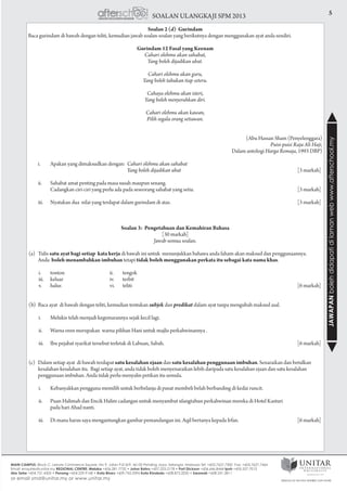 5SOALAN ULANGKAJI SPM 2013
JAWAPANbolehdidapatidilamanwebwww.afterschool.my
Soalan 2 (d) Gurindam
Baca gurindam di bawah dengan teliti, kemudian jawab soalan-soalan yang berikutnya dengan menggunakan ayat anda sendiri.
Gurindam 12 Fasal yang Keenam
Cahari olehmu akan sahabat,
Yang boleh dijadikan ubat.
Cahari olehmu akan guru,
Yang boleh tahukan tiap seteru.
Cahaya olehmu akan isteri,
Yang boleh menyerahkan diri.
Cahari olehmu akan kawan,
Pilih segala orang setiawan.
(Abu Hassan Sham (Penyelenggara)
Puisi-puisi Raja Ali Haji,
Dalam antologi Harga Remaja, 1993 DBP)
	 i.	 Apakan yang dimaksudkan dengan: 	Cahari olehmu akan sahabat
					 Yang boleh dijadikan ubat	 [3 markah]
	 ii.	 Sahabat amat penting pada masa susah maupun senang.
		 Cadangkan ciri-ciri yang perlu ada pada seseorang sahabat yang setia. 	 [3 markah]
	 iii.	 Nyatakan dua nilai yang terdapat dalam gurindam di atas. 	 [3 markah]
Soalan 3: Pengetahuan dan Kemahiran Bahasa
[30 markah]
Jawab semua soalan.
(a)	Tulis satu ayat bagi setiap kata kerja di bawah ini untuk menunjukkan bahawa anda faham akan maksud dan penggunaannya.
	 Anda boleh menambahkan imbuhan tetapi tidak boleh menggunakan perkata itu sebagai kata nama khas.
				
i.	tonton	 ii.	tengok
iii.	keluar	 iv.	 terbit
v.	 halus	 vi.	 teliti 			 [6 markah]
(b) 	Baca ayat di bawah dengan teliti, kemudian tentukan subjek dan predikat dalam ayat tanpa mengubah maksud asal.
i.	 Melukis telah menjadi kegemarannya sejak kecil lagi.
ii.	 Warna oren merupakan warna pilihan Hani untuk majlis perkahwinannya .
iii.	 Ibu pejabat syarikat tersebut terletak di Labuan, Sabah.	 [6 markah]
(c)	 Dalam setiap ayat di bawah terdapat satu kesalahan ejaan dan satu kesalahan penggunaan imbuhan. Senaraikan dan betulkan
kesalahan-kesalahan itu. Bagi setiap ayat, anda tidak boleh menyenaraikan lebih daripada satu kesalahan ejaan dan satu kesalahan
penggunaan imbuhan. Anda tidak perlu menyalin petikan itu semula.
i.	 Kebanyakkan pengguna memilih untuk berbelanja di pusat membeli belah berbanding di kedai runcit.
ii.	 Puan Halimah dan Encik Halim cadangan untuk menyambut ulangtahun perkahwinan mereka di Hotel Kasturi
	 pada hari Ahad nanti.
iii.	 Di mana harus saya mengantungkan gambar pemandangan ini. Aqil bertanya kepada Irfan.	 [6 markah]
 