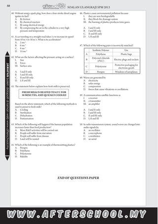 50 SOALAN ULANGKAJI SPM 2013JAWAPANbolehdidapatidilamanwebwww.afterschool.my
40.	Without using a spark plug, how does a four-stroke diesel engine
ignites its fuel?
	 A.		 By friction
	 B.		 By chemical reaction
	 C.		 By using electrical energy
	 D.		 By compressing the air in the cylinder to a very high 	
		 pressure and temperature
41.	A car traveling on a straight road takes 5 s to increase its speed
from 10 m/s to 50 m/s. What is its acceleration?
	 A.		 2 ms-2
	 B.		 6 ms-2
	 C.		 8 ms-2
	 D.		 14 ms-2
42.	What are the factors affecting the pressure acting on a surface?
	 I.		 Size
	 II.		 Force
	 III.	 Surface area
	 A.		 I and II only
	 B.		 I and III only
	 C.		 II and III only
	 D.		 I, II and III
43.	The statement below explains how fresh milk is preserved.
FRESH MILK IS HEATED TO 63°C FOR
30 MINUTES, AND QUICKLY COOLED
	 Based on the above statement, which of the following methods is
used to preserve fresh milk?
	 A.		 Cooling
	 B.		 Sterilisation
	 C.		 Dehydration
	 D.		 Pasteurisation
43.	Which of the following will happen if the human population
increases faster than food production?
	 A.		 More R&D activities will be carried out.
	 B.		 People will suffer from starvation
	 C.		 People will suffer from disease
	 D.		 Land will be wasted
45.	Which of the following is an example of thermosetting plastics?
	 A.		 Perspex
	 B.		 Polythene
	 C.		 Polystyrene
	 D.		 Bakelite
46.	Plastics cause environmental pollution because
	 I.		 they are non-biodegradable
	 II.		 they block the drainage system
	 III.	 the burning of plastics produces toxic gases.
	 A.		 I and II only
	 B.		 I and III only
	 C.		 II and III only
	 D.		 I, II and III
47.	Which of the following pairs is incorrectly matched?
48.	Waves are generated by
	 A.		 electricity
	 B.		 solar energy
	 C.		 compression
	 D.		 forces that cause vibrations or oscillations
49.	A communication satellite functions as
	 I.		 a receiver
	 II.		 a transmitter
	 III.	 an amplifier
	 A.		 I and II only
	 B.		 I and III only
	 C.		 II and III only
	 D.		 I, II and III
50.	In radio transmission system, sound waves are changed into
audio signals by
	 A.		 an oscillator
	 B.		 a microphone
	 C.		 a modulator
	 D.		 an aerial
END OF QUESTIONS PAPER
SyntheticPolymer Use
A Polythene Plastic bags
B
Polyvinyl chloride
(PVC)
Electric plugs and sockets
C Polystyrene
Protective packaging for
electronic goods
D Perspex Windows of aeroplanes
 