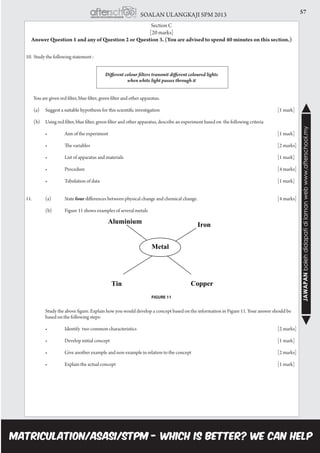 57SOALAN ULANGKAJI SPM 2013
JAWAPANbolehdidapatidilamanwebwww.afterschool.my
Section C
[20 marks]
Answer Question 1 and any of Question 2 or Question 3. (You are advised to spend 40 minutes on this section.)
10.	Study the following statement :
Different colour filters transmit different coloured lights
when white light passes through it
	 You are given red filter, blue filter, green filter and other apparatus.
	 (a)	 Suggest a suitable hypothesis for this scientific investigation 					 [1 mark]
	 (b)	 Using red filter, blue filter, green filter and other apparatus, describe an experiment based on the following criteria
	 	 •	 Aim of the experiment                                                                               	 	 	 	 	 [1 mark]
	 	 •	 The variables                                                                            	 	 	 	 	 	 [2 marks]
	 	 •	 List of apparatus and materials                                                                  	 	 	 	 	 [1 mark]
	 	 •	 Procedure                                                                                                   	 	 	 	 	 	 [4 marks]
	 	 •	 Tabulation of data                                                                                       	 	 	 	 	 [1 mark]
11.		 (a)	 State four differences between physical change and chemical change. 				 [4 marks]
		 (b)	 Figure 11 shows examples of several metals
	 Study the above figure. Explain how you would develop a concept based on the information in Figure 11. Your answer should be 		
	 based on the following steps:
	 	 •	 Identify  two common characteristics                                                       	 	 	 	 	 [2 marks]
	 	 •	 Develop initial concept                                                                             	 	 	 	 	 [1 mark]
	 	 •	 Give another example and non-example in relation to the concept           	 	 	 	 [2 marks]
	 	 •	 Explain the actual concept                                                                         	 	 	 	 	 [1 mark]
FIGURE 11
 