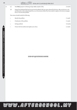 58 SOALAN ULANGKAJI SPM 2013JAWAPANbolehdidapatidilamanwebwww.afterschool.my
12.		 (a)	 State three purposes of alloying and give one example of alloy					 [4 marks]
		 (b)	 Sungai Pasir Industrial Park has become heavily polluted with toxic gases released by factories. After several years, acid 		
		 rain takes place at the industrial park.You, as an environment officer, have been asked to explain to the factory managers 		
		 how to overcome this problem
		 Your answer should include the following:
	 	 •	 Identify the problem                                                                             	 	 	 	 	 	 [1 mark]
	 	 •	 Clarification of the problem                                                                 		 	 	 	 	 [1 mark]
	 	 •	 Solving methods                                                                                  	 	 	 	 	 	 [3 marks]
	 	 •	 Choose the best method and explain your choice                                	 	 	 	 	 [1 mark]
END OF QUESTIONS PAPER
 