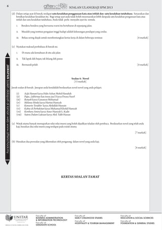 6 SOALAN ULANGKAJI SPM 2013JAWAPANbolehdidapatidilamanwebwww.afterschool.my
Soalan 4: Novel
[15 markah]
Jawab soalan di bawah. Jawapan anda hendaklah berdasarkan novel-novel yang anda pelajari.
(i)	 Azfa Hanani karya Halis Azhan Mohd Hanafiah
(ii)	 Papa...(akhirnya kau tewas jua!) karya Deana Yusof
(iii)	 Renyah karya Gunawan Mohamad
(iv)	 Melunas Rindu karya Hartini Hamzah
(v)	 Konserto Terakhir karya Abdullah Hussain
(vi)	 Kabus di Perbukitan karya Muhamad Kholid Hamzah
(vii)	 Kembara Amira karya Amer Hamzah L. Kadir
(viii)	 Sutera Dalam Lukisan karya Abd. Talib Hassan
(a)	 Watak utama banyak memaparkan nilai-nilai murni yang boleh dijadikan teladan oleh pembaca. Berdasarkan novel yang telah anda 	
kaji, huraikan dua nilai murni yang terdapat pada watak utama.
	 [7 markah]
(b)	 Huraikan dua persoalan yang dikemukan oleh pengarang dalam novel yang anda kaji.
	 [8 markah]
KERTAS SOALAN TAMAT
(d)	 Dalam setiap ayat di bawah, terdapat satu kesalahan penggunaan kata atau istilah dan satu kesalahan tatabahasa. Senaraikan dan
betulkan kesalahan-kesalahan itu. Bagi setiap ayat anda tidak boleh meyenaraikan lebih daripada satu kesalahan pengunaan kata atau
istilah dan satu kesalahan tatabahasa. Anda tidak perlu menyalin ayat itu semula.
i. Bendera-bendera yang berwarna-warni itu bertebaran di sepanjang jalan.
ii. Masalah yang institusi pengajian tinggi hadapi adalah kekurangan pendapat yang cerdas.
iii. Beliau sering diajak untuk membentangkan kertas kerja di dalam beberapa seminar.	 [6 markah]
(e) Nyatakan maksud peribahasa di bawah ini.
i.	 Di mana ada kemahuan di situ ada jalan
ii.	 Tak lapuk dek hujan, tak lekang dek panas
iii.	 Bermandi peluh 				 [6 markah]
 