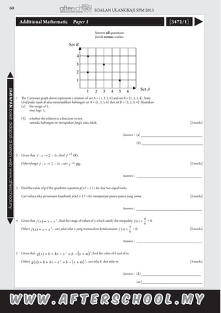 60 SOALAN ULANGKAJI SPM 2013JAWAPANbolehdidapatidilamanwebwww.afterschool.my
Additional Mathematic 	 Paper 1 [3472/1]
Answer all questions.
Jawab semua soalan.
	
1	 The Cartesian graph above represents a relation of set A = {1, 3, 5, 6} and set B = {1, 2, 3, 4}. State
	 Graf pada rajah di atas menunjukkan hubungan set A = {1, 3, 5, 6} dan set B = {1, 2, 3, 4}. Nyatakan
	 (a)	 the image of 1,
		 imej bagi 1,
	 (b)	 whether the relation is a function or not.
		 samada hubungan ini merupakan fungsi atau tidak.							[2 marks]
														
									Answer : 	(a) ______________________________
						 				
										(b) ______________________________
2	 Given that 		 , find	 . 	
	 Diberi fungsi 		 , cari 	 .	 			 					[2 marks]
										
							 		 Answer : 	________________________________
3	 Find the value of p if the quadratic equation p(x2 + 1) = 6x has two equal roots.
	 Cari nilai p jika persamaan kuadratik p(x2 + 1) = 6x  mempunyai punca-punca yang sama.	 	 	 	 [2 marks]	
				 		 				
							 		 Answer : 	________________________________
4	 Given that 		 , find the range of values of x which satisfy the inequality
	 Diberi 	 , cari julat nilai x yang memuaskan ketaksamaan 						[2 marks]
							 		 Answer : 	________________________________
5	 Given that 				 , find the value of k and of m.
	 Diberi 				 , cari nilai k dan nilai m.						[3 marks]	
													
									Answer :	(k) _____________________________
						 				
										(m) _____________________________
 