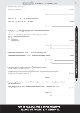 61SOALAN ULANGKAJI SPM 2013
JAWAPANbolehdidapatidilamanwebwww.afterschool.my
6	 Solve the equation 	 .
	 Selesaikan persamaan	 .				 						[2 marks]
									Answer : 	________________________________
7	 Given that 4 logx
2 + 2 logx
7 – logx
98 = 3, find the value of x.
	 Diberi 4 logx
2 + 2 logx
7 – logx
98 = 3, cari nilai x .	 							 [3 marks]
									Answer :	x = _____________________________
8	 Given that 11, p + 1, 19 are three consecutive terms of an arithmetic progression and
(p + 1) is the sixth term, find the value of
	 Diberi  11,  p + 1, 19 ialah  tiga sebutan berturutan dalam satu janjang aritmetik
	 dan (p + 1) ialah sebutan keenam, cari nilai
	 (a) 	 p,
	 (b) 	 the first term.
		 sebutan pertama.											[3 marks]
									Answer : 	(a) p = __________________________
						 				 (b) _____________________________
9	 Express the recurring decimal 2·133333……. as a fraction in its simplest form.
	 Ungkapkan perpuluhan jadi semula 2·133333… dalam bentuk pecahan yang termudah.				[3 marks]
									Answer : 	(a) m = __________________________
						 				 (b) _____________________________
10	 The common ratio of a geometric progression is and the sum to infinity is 21.
	 State the first three terms of the progression.
	 Nisbah sepunya suatu janjang geometri ialah dan hasil tambah sehingga ketakterhinggaannya ialah 21.
	 Nyatakan tiga sebutan pertama janjang ini.									[3 marks]
									Answer : ________________________________
11	 Given the straight line 4x + 3y − 6 = 0 is parallel to the straight line y = ax + b which passes through the point (−12, 5),
	 find the value of a and of b.
	 Diberi garis lurus   4x + 3y − 6 =  0  adalah selari dengan garis lurus   y = ax + b yang melalui titik (−12, 5),
	 cari nilai a dan nilai b.		 									[3 marks]
									Answer :	(a) _____________________________
						 				 (b) _____________________________
 