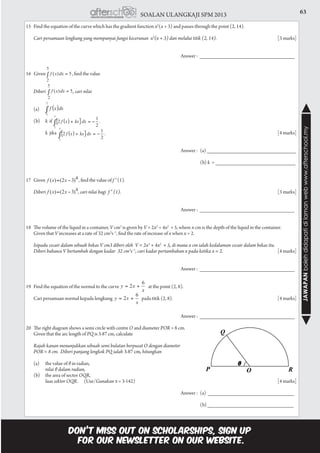 63SOALAN ULANGKAJI SPM 2013
JAWAPANbolehdidapatidilamanwebwww.afterschool.my
15	 Find the equation of the curve which has the gradient function x2
(x + 3) and passes through the point (2, 14).
	 Cari persamaan lengkung yang mempunyai fungsi kecerunan x2
(x + 3) dan melalui titik (2, 14).	 			[3 marks]
									Answer : ________________________________
16 Given 	 , find the value
	 Diberi 	 , cari nilai
	 (a)	
	(b)	k if 									
		 k jika 												[4 marks]
									Answer : 	(a) ______________________________		
				 					
										(b) k = ___________________________
17	 Given 	 , find the value of f ″ (1).
	 Diberi 	 , cari nilai bagi f ″ (1).			 						[3 marks]
									Answer : ________________________________
18	 The volume of the liquid in a container, V cm3
is given by V = 2x3
+ 4x2
+ 5, where x cm is the depth of the liquid in the container.
	 Given that V increases at a rate of 32 cm3
s−1
, find the rate of increase of x when x = 2.
	 Isipadu cecair dalam sebuah bekas V cm3 diberi oleh V = 2x3
+ 4x2
  + 5, di mana x cm ialah kedalaman cecair dalam bekas itu.
	 Diberi bahawa V bertambah dengan kadar 32 cm3
s−1
, cari kadar pertambahan x pada ketika x = 2.	 		[4 marks]
									Answer : ________________________________
19	 Find the equation of the normal to the curve at the point (2, 8).
	 Cari persamaan normal kepada lengkung pada titik (2, 8).						 [4 marks]
									Answer : ________________________________
20	 The right diagram shows a semi circle with centre O and diameter POR = 8 cm.
	 Given that the arc length of PQ is 3·87 cm, calculate
	 Rajah kanan menunjukkan sebuah semi bulatan berpusat O dengan diameter
	 POR = 8 cm. Diberi panjang lengkok PQ ialah 3·87 cm, hitungkan
	 (a)	 the value of θ in radian,
		 nilai θ dalam radian,
	 (b)	 the area of sector OQR,
		 luas sektor OQR.	(Use/Gunakan π = 3·142)				 				 [4 marks]
				
								 	Answer :	(a) _____________________________
						 				 (b) _____________________________
 