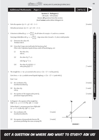 65SOALAN ULANGKAJI SPM 2013
JAWAPANbolehdidapatidilamanwebwww.afterschool.my
Additional Mathematic 	 Paper 2 [3472/2]
Section A / Bahagian A
[40 marks / 40 markah]
Answer all questions from this section
Jawab semua soalan dalam bahagian ini.
1	 Solve the equation 2p + k = p2 + k2 − 5 = 5									[6 marks]
	 Selesaikan persamaan  2p + k  =  p2  + k2  − 5 = 5.	 						
2	 A function is defined by 		 , for all values of x except x = h, and m is a constant.
	 Satu fungsi ditakrifkan oleh 	 , bagi semua nilai x kecuali x = h, dan m ialah pemalar.
	 (a)	 Determine the value of h.
		 Tentukan nilai h.
	 (b)	 Given that 2 maps onto itself under the function g, find
		 Diberi nilai 2 dipetakan kepada dirinya sendiri di bawah fungsi g, cari
		 (i)	 the value of m,
			 nilai m,
		 (ii)	 the value of
			 nilai bagi
		 (iii)	 the value of p if g(2p) = 5
			 nilai p jika g(2p) = 5									[7 marks]
3	 The straight line x + 4y = p is normal to the curve y = (2x – 1)2
+ 1 at the point Q.
	 Garis lurus  x + 4y = p adalah normal kepada lengkung  y = (2x – 1)2
+ 1 pada titik Q.
	 Find / Cari
	 (a)	 the coordinates of Q,										[4 marks]
		 koordinat-koordinat Q,											
	
	 (b)	 the value of p,											[1 mark]
		 nilai p,														
		
	 (c)	 the equation of the tangent at the point Q.								[2 marks]
		 persamaan tangen pada titik Q.
4	 In Diagram 1, the equation of the straight line
	 PQR is 2x – y + 4 = 0. If PQ : QR = 2 : 3, find
	 Dalam Rajah 1, persamaan garis lurus PQR ialah
	 2x – y + 4 = 0. Jika PQ : QR = 2 : 3, cari
	 (a)	 the coordinates of R,				[3 marks]
		 koordinat-koordinat R,											
	
	 (b)	 the equation of perpendicular bisector PR,		[4 marks]			
		 persamaan pembahagi dua sama serenjang PR.
DIAGRAM 1
 