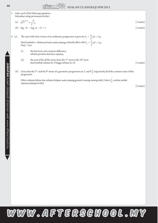 66 SOALAN ULANGKAJI SPM 2013JAWAPANbolehdidapatidilamanwebwww.afterschool.my
5	 Solve each of the following equations :
	 Selesaikan setiap persamaan berikut :
	 (a) 								 [3 marks]
	 (b) log5
3x – log5
(x – 2) = 1 						 [3 marks]
6 (a) 	 The sum of the first n terms of an arithmetic progression is given by Sn
		 Hasil tambah n sebutan pertama suatu janjang aritmetik diberi oleh Sn
	 Find / Cari
		 (i)	 the first term and common difference,
			 sebutan pertama dan beza sepunya,
		 (ii)	 the sum of the all the terms from the 5th
term to the 10th
term.
			 hasil tambah sebutan ke 5 hingga sebutan ke 10.	 						[5 marks]
	 (b)	 Given that the 5th
and the 8th
terms of a geometric progression are 2 and respectively, find the common ratio of this 			
	progression.													
		
		 Diberi sebutan kelima dan sebutan kelapan suatu janjang geometri masing-masing ialah 2 dan , carikan nisbah
		sepunya janjang tersebut.												
													[2 marks]
 