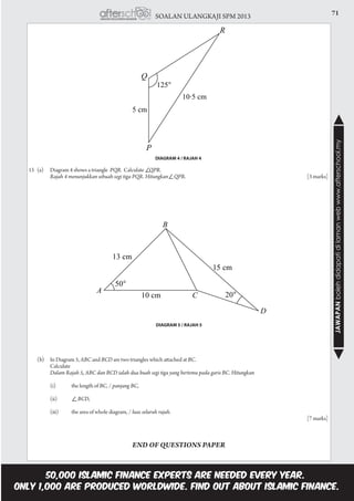 71SOALAN ULANGKAJI SPM 2013
JAWAPANbolehdidapatidilamanwebwww.afterschool.my
15	 (a)	 Diagram 4 shows a triangle PQR. Calculate QPR.						
		 Rajah 4 menunjukkan sebuah segi tiga PQR. Hitungkan QPR. 						[3 marks]	
DIAGRAM 4 / RAJAH 4
DIAGRAM 5 / RAJAH 5
	 (b)	 In Diagram 5, ABC and BCD are two triangles which attached at BC. 			
		 Calculate
		 Dalam Rajah 5, ABC dan BCD ialah dua buah segi tiga yang bertemu pada garis BC. Hitungkan
		 (i)	 the length of BC, / panjang BC,
		 (ii)	 BCD,
		 (iii)	 the area of whole diagram, / luas seluruh rajah.									
													[7 marks]
END OF QUESTIONS PAPER
 