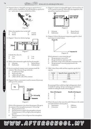 74 SOALAN ULANGKAJI SPM 2013JAWAPANbolehdidapatidilamanwebwww.afterschool.my
10.	Diagram 6 shows a 150 g ball is moving at a speed of 45 m s -1
when it is hit by a baseball bat. The ball rebounds at a speed of 55
m s -1
and its time of contact with the bat is 0.04 s.
Diagram 6
	 What is the impulsive force on the ball?
		A 	 37.5 N	 C	 375.0 N
	B	 60.0 N	 D 	 540.0 N
11.	Diagram 7 shows two identical springs.
Diagram 7
	 Calculate the value of x.
		A 	 3 cm	 C	 5 cm
	B	 4 cm	 D 	 6 cm 	
	
12.	Which of the instruments applies the Pascal’s principle?
	 A	 Lift pump	 C	 Bunsen burner
	 B	 Hydrometer	 D	 Hydraulic Jack	
13.	Gas in an enclosed container exerts a pressure inside the
container. This is because the gas molecules
	 A	 are spherical in shape.
	 B	 attract each other.
	 C	 collide with each other.
	 D	 collide with the walls of the container.
14.	Diagram 8 shows a manometer is used to measure the pressure
of the gas in the container.
Diagram 8
	 Which of the statements is true about the pressure of the gas in
the container if the atmospheric pressure is 76.0 cm Hg?
	 A	 The gas pressure is zero
	 B	 The gas pressure is equal to the atmospheric pressure
	 C	 The gas pressure is 24.0 cm Hg less than atmospheric 	
	pressure
	 D	 The gas pressure is 24.0 cm Hg more than atmospheric 	
	pressure
15.	Diagram 9 contains incompressible liquid. A downward force of
12 N is exerted on piston K. What will be the magnitude of the
upward force experienced by piston L?
Diagram 9
	 A	 Lift pump	 C	 Bunsen burner
	 B	 Hydrometer	 D	 Hydraulic Jack
16.	Diagram 10 shows the pressure-temperature graph for a fixed
mass of gas at constant volume.
Diagram 10
	 Which statement is correct about the gas?
	 A	 The gas pressure is zero at 0°C.
		B	 The gas molekul are stationary at 0K.
	 C	 The kinetic energy of the molecules is maximum at 0K.
	 D	 The gas pressure is inversely proportional to the 		
	temperature.
17.	Table 1 shows three solids and their respective specific heat
capacity.
	
Table 1
	 By assuming all three solids have high melting points, which
is suitable for making the base of a frying pan and which is
suitable for making the handle of the frying pan?
	 Base of frying pan	 Handle of frying pan
	 A	 R		 	 T
	 B	 T			 R
	 C	 S			 T
	 D	 T			 S
18.	What is the process that causes the smell of durians in the market
to be detected from a faraway place?
	A	 Vaporisation	 C	 Diffusion
	B	 Convection	 D	 Expansion
 