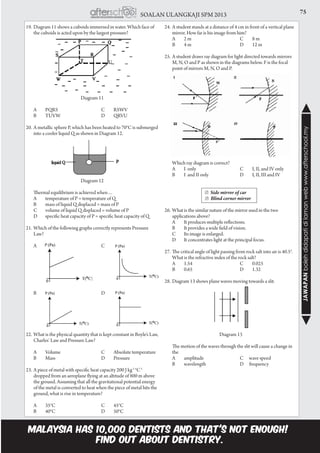 75SOALAN ULANGKAJI SPM 2013
JAWAPANbolehdidapatidilamanwebwww.afterschool.my
19.	Diagram 11 shows a cuboids immersed in water. Which face of
the cuboids is acted upon by the largest pressure?
Diagram 11
	A	 PQRS	 C	 RSWV
	B	 TUVW	 D	 QRVU
20.	A metallic sphere P, which has been heated to 70°C is submerged
into a cooler liquid Q as shown in Diagram 12.
Diagram 12
	 Thermal equilibrium is achieved when…
	 A	 temperature of P = temperature of Q
	 B	 mass of liquid Q displaced = mass of P
		C	 volume of liquid Q displaced = volume of P
		D	 specific heat capacity of P = specific heat capacity of Q
21.	Which of the following graphs correctly represents Pressure
Law?
	A		 C	
	B		 D	
	
	
	
22.	What is the physical quantity that is kept constant in Boyle’s Law,
Charles’ Law and Pressure Law?
	 A	 Volume 	 C	 Absolute temperature
	B	 Mass	 D	 Pressure
	
23.	A piece of metal with specific heat capacity 200 J kg-1
°C-1
dropped from an aeroplane flying at an altitude of 800 m above
the ground. Assuming that all the gravitational potential energy
of the metal is converted to heat when the piece of metal hits the
ground, what is rise in temperature?
	A	 35°C	 C	 45°C
	B	 40°C	 D	 50°C
24.	A student stands at a distance of 4 cm in front of a vertical plane
mirror. How far is his image from him?
	 A	 2 m	 C	 8 m			
B	 4 m	 D	 12 m
				
25.	A student draws ray diagram for light directed towards mirrors
M, N, O and P as shown in the diagrams below. F is the focal
point of mirrors M, N, O and P.
	 Which ray diagram is correct?
	 A 	 I only	 C 	 I, II, and IV only
	 B	 I and II only	 D 	 I, II, III and IV
		 ☑ Side mirror of car
	 	                      ☑  Blind corner mirror
26.	What is the similar nature of the mirror used in the two
applications above?
	 A	 It produces multiple reflections.
	 B	 It provides a wide field of vision.
	 C	 Its image is enlarged.
	 D	 It concentrates light at the principal focus.
27.	The critical angle of light passing from rock salt into air is 40.5°.
What is the refractive index of the rock salt?
	A	 1.54	 C	 0.025		
B	0.65	 D	1.32
	 				
28.	Diagram 13 shows plane waves moving towards a slit.
Diagram 13
		The motion of the waves through the slit will cause a change in
the
	 A	 amplitude	 C wave speed
	 B	 wavelength	 D frequency
 