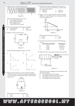 76 SOALAN ULANGKAJI SPM 2013JAWAPANbolehdidapatidilamanwebwww.afterschool.my
29.	Diagram 14 shows sound waves from a piano.
Diagram 14
	 Which of the following statements is true?
	A	 P has a higher pitch than Q
	B	 Q has a higher pitch than R
	C	 R has the highest pitch
	D	 P, Q and R have the same pitch
30.	Which of the following have the longest wavelength?
	 A	 Ultraviolet light	 C	 X-rays
	 B	 Visible light	 D	 Radio waves
31.	Diagram 15 shows an electric circuit	
Diagram 15
	 Which of the following graph V against I is correct?
	A		 B
	C		 D
	
32.	Diagram 16 shows the electric circuit. A voltmeter reading is
1.5V when the switch is opened. The voltmeter reading drops to
1.35V when a bulb is connected to the battery and the ammeter
reading is 0.3 A.
	
				
	 Diagram 16
		What is the internal resistance of the battery?
		A	 0.5 Ω	 C	 4.5 Ω
		B	 1.0 Ω	 D	 5.0 Ω
33.	If the electrical energy consumption tariff is 22 cents per
unit,what is the cost of using an 800 W air conditioner for 8
hours a day within 30 days ?
		A	 RM 20.13	 C	 RM 35.21
		B	 RM 26.08	 D	 RM 42.24
34.	Diagram 17 shows a graph which shows how the potential
difference, V, across the terminals of a cell changes with the
current, I, through the cell.
	
	
Diagram 17
	 What is the internal resistance of the cell?
	 A 0.80 Ω 	 C 1.25 Ω
	 B 1.16 Ω 	 D 1.43 Ω
	
35.	In the domestic electrical circuit, which of the following is
correct?
			 Devices are connected in 	 Fuses place in
	 A		 Series		 Live wire
	 B		 Series		 Neutral wire
	 C		 Parallel		 Earth wire
	 D		 Parallel		 Live wire
36.	Diagram 18 shows a bar magnet moving towards a solenoid.
	 Which of these actions will not increase the deflection of the
galvanometer pointer?
	 A	 Reversing the polarity of the magnet
	 B	 Increasing the number of coils in the solenoid
	 C	 Increasing the speed of the bar magnet
	 D	 Increasing the number of magnets used
Diagram 18
 