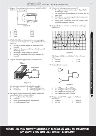 77SOALAN ULANGKAJI SPM 2013
JAWAPANbolehdidapatidilamanwebwww.afterschool.my
37.	Diagram 19 shows the polarities of the parts labeled X and Y of
the horseshoe electromagnet.
	
	 	 X	 Y
	A	 North	 North
	B	 North	 South
	C	South	 North
	D	South	 South
38.	Which of the following statements is not true regarding the
ways to increase the strength of the magnetic field produced by a
solenoid?
	 A	 Increase the number of turns per unit length of the 	
	solenoid.
	 B	 Replace the direct current flowing in the solenoid with 	
	 alternating current.
	 C	 Insert a piece of soft iron into the solenoid.
	 D	 Increase the magnitude of the current flowing in the 	
	solenoid.
39.	Diagram 20 shows a copper wire PQ in a magnetic field.
Diagram 20
	 The direction of motion of PQ can be determined by
	 A	 Lenz’s law C	 Fleming’s left hand rule
	 B	 Faraday’s law D	 Fleming’s right hand rule
40.	The core of a transformer is normally made of soft iron. The
reason for this choice is because soft iron
	 A	 is a good conductor of electricity.
	 B	 rust easily.
	 C 	 can be easily magnetized and demagnetized.
	 D	 is a good conductor of heat.
41.	Which of the following statements is correct?
	A	 In a step down transformer, the output voltage is higher 	
	 than the input voltage.
	 B 	 The output power of a transformer can be greater than the 	
	 input power.
	 C 	 A transformer uses electromagnetic induction to produce 	
	 e.m.f. in its secondary coil.
	 D	 Energy loss in a transformer due to eddy currents can be 	
	 reduced by using a soft iron core.
42.	Diagram 21 shows a waveform on cathode ray oscilloscope
(CRO) screen.
				
Diagram 21
		If the Y-input of CRO is set at 5.0 V cm-1
, what is the peak
voltage?
		A	 20.0 Volt	 C	 5.0 Volt
		B	 10.0 Volt	 D	 2.0 Volt
43.	Diagram 22 below contains
Diagram 22
	 A	 two NOT gates and one AND gate.
	 B	 two NOR gates and one NAND gate.
	 C	 two OR gates and one AND gate.
	 D	 two OR gates and one NAND gate.
44.	The input signal 1101101 is applied to a NOT gate.
	 The output is
	A	 1100010	 C	 0010010
	B	 1011001	 D	 0011100
	
Diagram 19
Magnet
Bare copper
wire
P
 