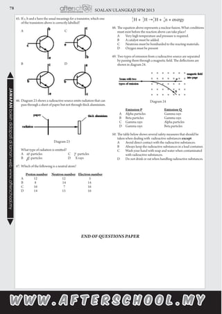 78 SOALAN ULANGKAJI SPM 2013JAWAPANbolehdidapatidilamanwebwww.afterschool.my
45.	If c, b and e have the usual meanings for a transistor, which one
of the transistors above is correctly labelled?
	 A	 C
	 B	 D
46.	Diagram 23 shows a radioactive source emits radiation that can
pass through a sheet of paper but not through thick aluminium.
Diagram 23
	 What type of radiation is emitted?
	 A	 -particles	 C 	 -particles
	 B 	 -particles	 D X-rays
	
47.	Which of the following is a neutral atom?
		Protonnumber Neutronnumber Electronnumber
	 A	 12 12	 	 5	
		B	 8 14		 14
	 C	 16 7		 16
	 D	 14 15		 16
48.	The equation above represents a nuclear fusion. What conditions
must exist before the reaction above can take place?
	 A	 Very high temperature and pressure is required.
	 B	 A catalyst must be added.
	 C	 Neutrons must be bombarded to the reacting materials.
	 D	 Oxygen must be present
49.	Two types of emission from a radioactive source are separated
by passing them through a magnetic field. The deflections are
shown in diagram 24.
Diagram 24
			 Emission P	 Emission Q
	 A	 Alpha particles	 Gamma rays
	 B	 Beta particles	 Gamma rays
	 C	 Gamma rays	 Alpha particles
	 D	 Gamma rays	 Beta particles
50.	The table below shows several safety measures that should be
taken when dealing with radioactive substances except
	 A	 Avoid direct contact with the radioactive substances.
	 B	 Always keep the radioactive substances in a lead container.
	 C	 Wash your hand with soap and water when contaminated 	
	 with radioactive substances.
	 D	 Do not drink or eat when handling radioactive substances.
END OF QUESTIONS PAPER
 