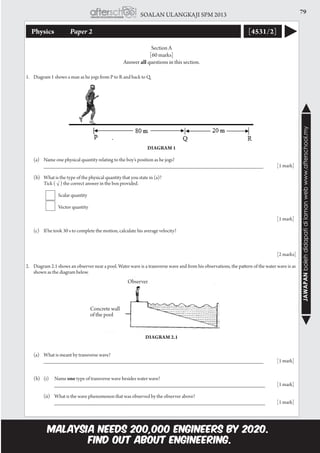 79SOALAN ULANGKAJI SPM 2013
JAWAPANbolehdidapatidilamanwebwww.afterschool.my
Physics 	 Paper 2 [4531/2]
Section A
[60 marks]
Answer all questions in this section.
1.	 Diagram 1 shows a man as he jogs from P to R and back to Q.
		
Diagram 1
	 (a)	 Name one physical quantity relating to the boy’s position as he jogs?	
			 __________________________________________________________________________	 [1 mark]	
	 (b)	 What is the type of the physical quantity that you state in (a)?
			 Tick ( √ ) the correct answer in the box provided.	
				 Scalar quantity
				 Vector quantity				
							
				 [1 mark]
	
	 (c)	 If he took 30 s to complete the motion, calculate his average velocity?
								
							
				 [2 marks]
2.	 Diagram 2.1 shows an observer near a pool. Water wave is a transverse wave and from his observations, the pattern of the water wave is as
shown as the diagram below.
Diagram 2.1
					
	 (a)	 What is meant by transverse wave?
			 __________________________________________________________________________ 	 [1 mark]
	 (b) 	 (i)	 Name one type of transverse wave besides water wave?	
				 _______________________________________________________________________	 [1 mark]
			 (ii)	 What is the wave phenomenon that was observed by the observer above?
				 _______________________________________________________________________	 [1 mark]
Concrete wall
of the pool
Observer
 