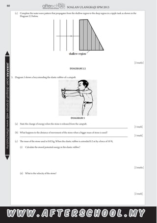 80 SOALAN ULANGKAJI SPM 2013JAWAPANbolehdidapatidilamanwebwww.afterschool.my
	 (c)	 Complete the water wave pattern that propagates from the shallow region to the deep region in a ripple tank as shown in the 		
		 Diagram 2.2 below.
							
	
								
							
				 [2 marks]
Diagram 2.2
3.	 Diagram 3 shows a boy extending the elastic rubber of a catapult.
		
Diagram 3
							
	 (a) 	 State the change of energy when the stone is released from the catapult.
			 __________________________________________________________________________ 	 [1 mark]
	 (b)	 What happens to the distance of movement of the stone when a bigger mass of stone is used?
			 __________________________________________________________________________ 	 [1 mark]
		
	 (c)	 The mass of the stone used is 0.02 kg. When the elastic rubber is extended 0.2 m by a force of 10 N,
	
			 (i)	 Calculate the stored potential energy in the elastic rubber?
	 		
								
							
				 [2 marks]
			 (ii)	 What is the velocity of the stone?
	 	
	
								
							
				 [2 mark]
 