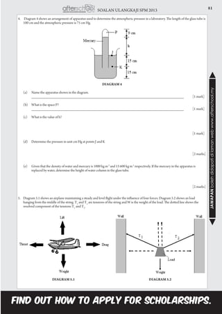 81SOALAN ULANGKAJI SPM 2013
JAWAPANbolehdidapatidilamanwebwww.afterschool.my
4.	 Diagram 4 shows an arrangement of apparatus used to determine the atmospheric pressure in a laboratory. The length of the glass tube is
100 cm and the atmospheric pressure is 75 cm Hg.
Diagram 4
	 (a)	 Name the apparatus shown in the diagram.	
		 __________________________________________________________________________ 	 [1 mark]
	 (b)	 What is the space P?
		 __________________________________________________________________________ 	 [1 mark]
	 (c)	 What is the value of h?	
		
													 	[1 mark]
	 (d)	 Determine the pressure in unit cm Hg at points J and K
		
													 	[2 marks]
	
	 (e)	 Given that the density of water and mercury is 1000 kg m-3
and 13 600 kg m-3
respectively. If the mercury in the apparatus is 		
	 replaced by water, determine the height of water column in the glass tube.
														[2 marks]
5.	 Diagram 5.1 shows an airplane maintaining a steady and level flight under the influence of four forces. Diagram 5.2 shows an load
hanging from the middle of the string. T1
and T2
are tensions of the string and W is the weight of the load. The dotted line shows the
resolved component of the tensions T1
and T2
.
Diagram 5.1 Diagram 5.2
 