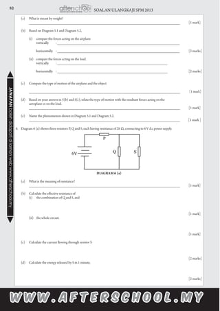 82 SOALAN ULANGKAJI SPM 2013JAWAPANbolehdidapatidilamanwebwww.afterschool.my
	 (a)	 What is meant by weight?
		 __________________________________________________________________________	 [1 mark]
	
	 (b)	 Based on Diagram 5.1 and Diagram 5.2,
		
		 (i)	 compare the forces acting on the airplane
			 vertically 	 : ____________________________________________________________
										
			 horizontally	 : ____________________________________________________________	 [2 marks]
		 (ii)	 compare the forces acting on the load.
			 vertically 	 : ______________________________________________________
										
			 horizontally 	 : ______________________________________________________		 [2 marks]
	 (c)	 Compare the type of motion of the airplane and the object
		
		 __________________________________________________________________________	 [1 mark]
	 (d)	 Based on your answer in 5(b) and 5(c), relate the type of motion with the resultant forces acting on the
		 aeroplane or on the load.			
		 __________________________________________________________________________	 [1 mark]
	
	 (e) 	 Name the phenomenon shown in Diagram 5.1 and Diagram 5.2.
		 __________________________________________________________________________ [1 mark ]
6.	 Diagram 6 (a) shows three resistors P, Q and S, each having resistance of 20 Ω, connecting to 6 V d.c power supply.
Diagram 6 (a)
	 (a)	 What is the meaning of resistance?
		 __________________________________________________________________________	 [1 mark]
	 (b)	 Calculate the effective resistance of
		 (i)	 the combination of Q and S, and
															[1 mark]		
	 (ii)	 the whole circuit.
														[1 mark]
	 (c)	 Calculate the current flowing through resistor S
														[2 marks]
	 (d)	 Calculate the energy released by S in 1 minute.
	
														[2 marks]
 