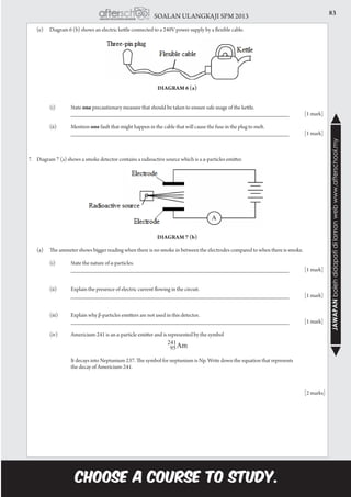83SOALAN ULANGKAJI SPM 2013
JAWAPANbolehdidapatidilamanwebwww.afterschool.my
	 (e)	 Diagram 6 (b) shows an electric kettle connected to a 240V power supply by a flexible cable.
Diagram 6 (a)
		 (i)	 State one precautionary measure that should be taken to ensure safe usage of the kettle.		 			
		 ___________________________________________________________________	 [1 mark]
		 (ii)	 Mention one fault that might happen in the cable that will cause the fuse in the plug to melt.
			 ___________________________________________________________________	 [1 mark]
7.	 Diagram 7 (a) shows a smoke detector contains a radioactive source which is a α-particles emitter.
Diagram 7 (b)
	 (a)	 The ammeter shows bigger reading when there is no smoke in between the electrodes compared to when there is smoke.
		 (i)	 State the nature of α-particles.		
			 ___________________________________________________________________	 [1 mark]
		 (ii)	 Explain the presence of electric current flowing in the circuit.
			 ___________________________________________________________________ 	 [1 mark]
		 (iii)	 Explain why β-particles emitters are not used in this detector.
			 ___________________________________________________________________ 	 [1 mark]
		 (iv)	 Americium-241 is an α-particle emitter and is represented by the symbol
			 It decays into Neptunium 237. The symbol for neptunium is Np. Write down the equation that represents
			 the decay of Americium-241.
													 [2 marks]
 