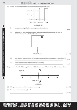 84 SOALAN ULANGKAJI SPM 2013JAWAPANbolehdidapatidilamanwebwww.afterschool.my
	 (b)	 Diagram 7 (b) shows the penetrating powers of three radioactive radiations X, Y and Z.
Diagram 7 (b)
		 (i)	 Arrange, in increasing order, the penetrating powers of these radiations.
			 ___________________________________________________________________ 	 [1 mark]
		 (ii)	 In diagram (b) i. below, draw the path taken by these radiations when they travel into an area where the
			 direction of the magnetic field is directed into the paper.
							
							Diagram (b) i	 					[2 marks]
		 (iii)	 What happen to the proton number and the nucleon number if a radioactive nuclide were to emit radiation X?
			 ___________________________________________________________________ 	 [1 mark]
		 (iv)	 Among the three radiations, state two properties of radiation Z.
			 ___________________________________________________________________ 	 [1 mark]
8.	 Diagram 8 shows object O with 1 cm height placed on the left side of convex lens P. The focal length of the convex lens is 5 cm.
Diagram 8
	 (a)	 In Diagram 8, draw the ray path from the object to form an image.						 [2 marks]
	 (b)	 State the characteristics of the image formed.
		 __________________________________________________________________________
		 __________________________________________________________________________	 [2 marks]
 